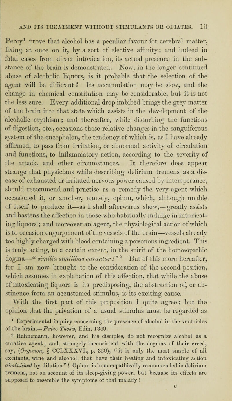 Percy1 prove that alcohol has a peculiar favour for cerebral matter, fixing at once on it, by a sort of elective affinity; and indeed in fatal cases from direct intoxication, its actual presence in the sub¬ stance of the brain is demonstrated. Now, in the longer continued abuse of alcoholic liquors, is it probable that the selection of the agent will be different ? Its accumulation may be slow, and the change in chemical constitution may be considerable, but it is not the less sure. Every additional drop imbibed brings the grey matter of the brain into that state which assists in the development of the alcoholic erythism ; and thereafter, while disturbing the functions of digestion, etc., occasions those relative changes in the sanguiferous system of the encephalon, the tendency of which is, as I have already affirmed, to pass from irritation, or abnormal activity of circulation and functions, to inflammatory action, according to the severity of the attack, and other circumstances. It therefore does appear strange that physicians while describing delirium tremens as a dis¬ ease of exhausted or irritated nervous power caused by intemperance, should recommend and practise as a remedy the very agent which occasioned it, or another, namely, opium, which, although unable of itself to produce it—as I shall afterwards show,—greatly assists and hastens the affection in those who habitually indulge in intoxicat¬ ing liquors ; and moreover an agent, the physiological action of which is to occasion engorgement of the vessels of the brain—vessels already too highly charged with blood containing a poisonous ingredient. This is truly acting, to a certain extent, in the spirit of the homoeopathic dogma—“ similia similibus curantur !”2 But of this more hereafter, for I am now brought to the consideration of the second position, which assumes in explanation of this affection, that while the abuse of intoxicating liquors is its predisposing, the abstraction of, or ab¬ stinence from an accustomed stimulus, is its exciting cause. With the first part of this proposition I quite agree; but the opinion that the privation of a usual stimulus must be regarded as 1 Experimental inquiry concerning the presence of alcohol in the ventricles of the brain.— Prize Thesis, Edin. 1839. 2 Hahnemann, however, and his disciples, do not recognize alcohol as a curative agent; and, strangely inconsistent with the dogmas of their creed, say, (Organon, § CCLXXXVI., p. 329), “ it is only the most simple of all excitants, wine and alcohol, that have their heating and intoxicating action diminished by dilution ” ! Opium is homoeopathically recommended in delirium tremens, not on account of its sleep-giving power, but because its effects are supposed to resemble the symptoms of that malady ! c