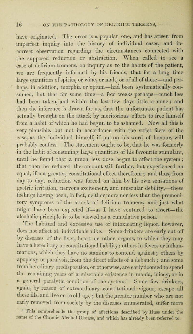 have originated. The error is a popular one, and has arisen from imperfect inquiry into the history of individual cases, and in¬ correct observation regarding the circumstances connected with the supposed reduction or abstraction. When called to see a case of delirium tremens, on inquiry as to the habits of the patient, we are frequently informed by his friends, that for a long time large quantities of spirits, or wine, or malt, or of all of these-—and per¬ haps, in addition, morphia or opium—had been systematically con¬ sumed, but that for some time—a few weeks perhaps—much less had been taken, and within the last few days little or none ; and then the inference is drawn for us, that the unfortunate patient has actually brought on the attack by meritorious efforts to free himself from a habit of which he had begun to be ashamed. Now all this is very plausible, but not in accordance with the strict facts of the case, as the individual himself, if put on his word of honour, will probably confess. The statement ought to be, that he was formerly in the habit of consuming large quantities of his favourite stimulant, until he found that a much less dose began to affect the system ; that then he reduced the amount still further, but experienced an equal, if not greater, constitutional effect therefrom ; and thus, from day to day, reduction was forced on him by his own sensations of gastric irritation, nervous excitement, and muscular debility,—these feelings having been, in fact, neither more nor less than the premoni¬ tory symptoms of the attack of delirium tremens, and just what might have been expected if—as I have ventured to assert—the alcoholic principle is to be viewed as a cumulative poison. The habitual and excessive use of intoxicating liquor, however, does not affect all individuals alike. Some drinkers are early cut off* by diseases of the liver, heart, or other organs, to which they may have a hereditary or constitutional liability; others in fevers or inflam¬ mations, which they have no stamina to contend against; others by apoplexy or paralysis, from the direct effects of a debauch ; and some from hereditary predisposition, or otherwise, are early doomed to spend the remaining years of a miserable existence in mania, idiocy, or in a general paralytic condition of the system.1 Some few drinkers, again, by reason of extraordinary constitutional vigour, escape all these ills, and live on to old age ; but the greater number who are not early removed from society by the diseases enumerated, suffer more 1 This comprehends the group of affections described by IIuss under the name of the Chronic Alcohol Disease, and which has already been referred to.
