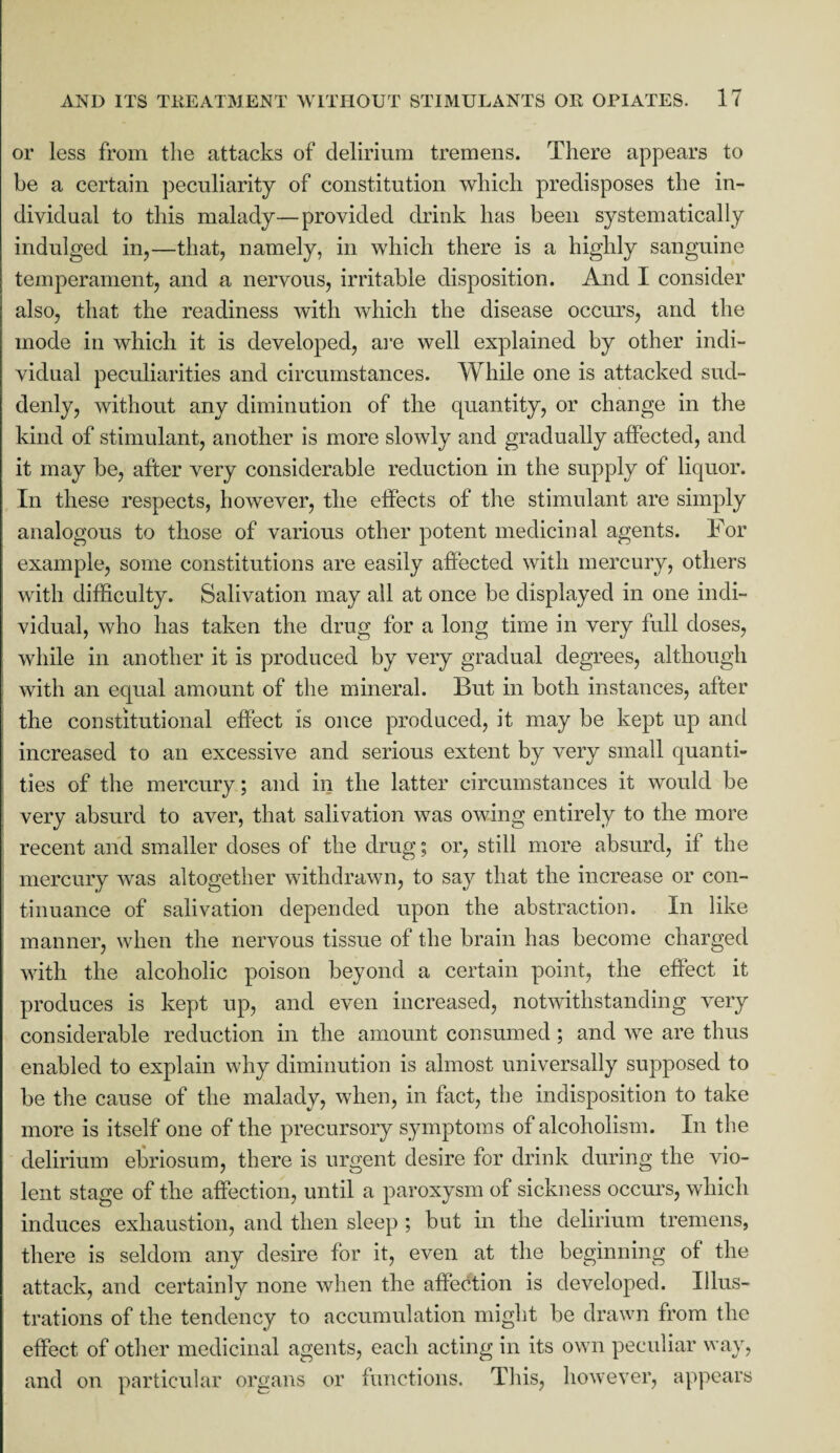 or less from the attacks of delirium tremens. There appears to be a certain peculiarity of constitution which predisposes the in¬ dividual to this malady—provided drink has been systematically indulged in,—that, namely, in which there is a highly sanguine temperament, and a nervous, irritable disposition. And I consider also, that the readiness with which the disease occurs, and the mode in which it is developed, are well explained by other indi¬ vidual peculiarities and circumstances. While one is attacked sud¬ denly, without any diminution of the quantity, or change in the kind of stimulant, another is more slowly and gradually affected, and it may be, after very considerable reduction in the supply of liquor. In these respects, however, the effects of the stimulant are simply analogous to those of various other potent medicinal agents. For example, some constitutions are easily affected with mercury, others with difficulty. Salivation may ail at once be displayed in one indi¬ vidual, who has taken the drug for a long time in very full doses, while in another it is produced by very gradual degrees, although with an equal amount of the mineral. But in both instances, after the constitutional effect is once produced, it may be kept up and increased to an excessive and serious extent by very small quanti¬ ties of the mercury; and in the latter circumstances it would be very absurd to aver, that salivation was owing entirely to the more recent and smaller doses of the drug; or, still more absurd, if the mercury was altogether withdrawn, to say that the increase or con¬ tinuance of salivation depended upon the abstraction. In like manner, when the nervous tissue of the brain has become charged with the alcoholic poison beyond a certain point, the effect it produces is kept up, and even increased, notwithstanding very considerable reduction in the amount consumed ; and we are thus enabled to explain why diminution is almost universally supposed to be the cause of the malady, when, in fact, the indisposition to take more is itself one of the precursory symptoms of alcoholism. In the delirium ebriosum, there is urgent desire for drink during the vio¬ lent stage of the affection, until a paroxysm of sickness occurs, which induces exhaustion, and then sleep ; but in the delirium tremens, there is seldom any desire for it, even at the beginning of the attack, and certainly none when the affection is developed. Illus¬ trations of the tendency to accumulation might be drawn from the effect of other medicinal agents, each acting in its own peculiar way, and on particular organs or functions. This, however, appears