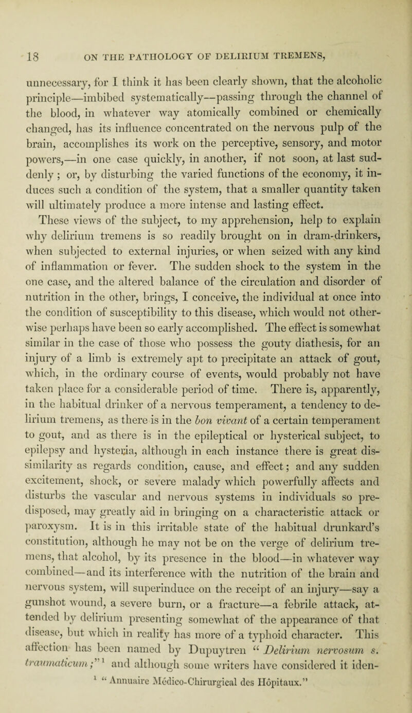 unnecessary, for I think it has been clearly shown, that the alcoholic principle—imbibed systematically—passing through the channel of the blood, in whatever way atomically combined or chemically changed, has its influence concentrated on the nervous pulp of the brain, accomplishes its work on the perceptive, sensory, and motor powers,—in one case quickly, in another, if not soon, at last sud¬ denly ; or, by disturbing the varied functions of the economy, it in¬ duces such a condition of the system, that a smaller quantity taken will ultimately produce a more intense and lasting effect. These views of the subject, to my apprehension, help to explain why delirium tremens is so readily brought on in dram-drinkers, when subjected to external injuries, or when seized with any kind of inflammation or fever. The sudden shock to the system in the one case, and the altered balance of the circulation and disorder of nutrition in the other, brings, I conceive, the individual at once into the condition of susceptibility to this disease, which would not other¬ wise perhaps have been so early accomplished. The effect is somewhat similar in the case of those who possess the gouty diathesis, for an injury of a limb is extremely apt to precipitate an attack of gout, which, in the ordinary course of events, would probably not have taken place for a considerable period of time. There is, apparently, in the habitual drinker of a nervous temperament, a tendency to de¬ lirium tremens, as there is in the bon vivant of a certain temperament to gout, and as there is in the epileptical or hysterical subject, to epilepsy and hysteria, although in each instance there is great dis¬ similarity as regards condition, cause, and effect; and any sudden excitement, shock, or severe malady which powerfully affects and disturbs the vascular and nervous systems in individuals so pre¬ disposed, may greatly aid in bringing on a characteristic attack or paroxysm. It is in this irritable state of the habitual drunkard’s constitution, although he may not be on the verge of delirium tre¬ mens, that alcohol, by its presence in the blood—in whatever way combined—and its interference with the nutrition of the brain and nervous system, will superinduce on the receipt of an injury—say a gunshot wound, a severe burn, or a fracture—a febrile attack, at¬ tended by delirium presenting somewhat of the appearance of that disease, but which in reality has more of a typhoid character. This affection has been named by Dupuytren u Delirium nervosum s. traumaticum; 1 and although some writers have considered it iden- 1 •• Annuaire Medico-Chirurgical des Ilopitaux.”