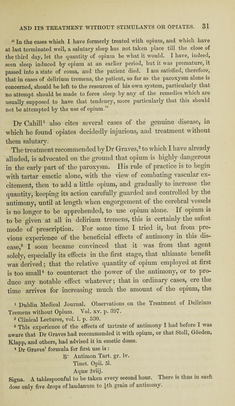 «In the cases which I have formerly treated with opium, and which have at last terminated well, a salutary sleep has not taken place till the close of the third day, let the quantity of opium be what it would. I have, indeed, seen sleep induced by opium at an earlier period, but it was premature, it passed into a state of coma, and the patient died. I am satisfied, therefore, that in cases of delirium tremens, the patient, so far as the paroxysm alone is concerned, should be left to the resources of his own system, particularly that no attempt should be made to force sleep by any of the remedies which are usually supposed to have that tendency, more particularly that this should not be attempted by the use of opium.” Dr Cahill1 also cites several cases of the genuine disease, in which he found opiates decidedly injurious, and treatment without them salutary. The treatment recommended by Dr Graves,2 to which I have already alluded, is advocated on the ground that opium is highly dangerous in the early part of the paroxysm. His rule of practice is to begin with tartar emetic alone, with the view of combating vascular ex¬ citement, then to add a little opium, and gradually to increase the quantity, keeping its action carefully guarded and controlled by the antimony, until at length when engorgement of the cerebral vessels is no longer to be apprehended, to use opium alone. If opium is to be given at all in delirium tremens, this is certainly the safest mode of prescription. For some time I tried it, but from pre¬ vious experience of the beneficial effects of antimony in this dis¬ ease,3 I soon became convinced that it was from that agent solely, especially its effects in the first stage, that ultimate benefit was derived; that the relative quantity of opium employed at first is too small4 to counteract the power of the antimony, or to pro¬ duce any notable effect whatever; that in ordinary cases, ere the time arrives for increasing much the amount of the opium, the 1 Dublin Medical Journal. Observations on the Treatment of Delirium Tremens without Opium. Vol. xv. p. 897. 2 Clinical Lectures, vol. i. p. 530. 3 This experience of the effects of tartrate of antimony I had before I was aware that Dr Graves had recommended it with opium, or that Stoll, Goeden, Klapp, and others, had advised it in emetic doses. 4 Dr Graves’ formula for first use is : Ip Antimon Tart. gr. iv. Tinct. Opii. 5i. Aquae Sviij. Signa. A tablespoonful to be taken every second hour. There is thus in each dose only five drops of laudanum to ^th grain of antimony.