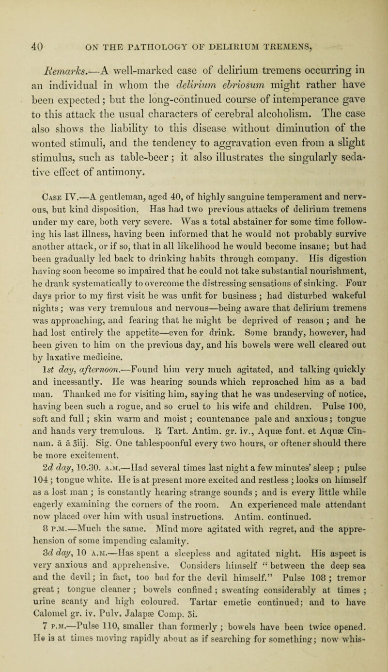 Remarks—A well-marked case of delirium tremens occurring in an individual in whom the delirium ebriosum might rather have been expected; but the long-continued course of intemperance gave to this attack the usual characters of cerebral alcoholism. The case also shows the liability to this disease without diminution of the wonted stimuli, and the tendency to aggravation even from a slight stimulus, such as table-beer; it also illustrates the singularly seda¬ tive effect of antimony. Case IY.—A gentleman, aged 40, of highly sanguine temperament and nerv¬ ous, but kind disposition. Has had two previous attacks of delirium tremens under my care, both very severe. Was a total abstainer for some time follow¬ ing his last illness, having been informed that he would not probably survive another attack, or if so, that in all likelihood he would become insane; but had been gradually led back to drinking habits through company. His digestion having soon become so impaired that he could not take substantial nourishment, he drank systematically to overcome the distressing sensations of sinking. Four days prior to my first visit he was unfit for business ; had disturbed wakeful nights; was very tremulous and nervous—being aware that delirium tremens was approaching, and fearing that he might be deprived of reason ; and he had lost entirely the appetite—even for drink. Some brandy, however, had been given to him on the previous day, and his bowels were well cleared out by laxative medicine. 1 st day, afternoon.—Found him very much agitated, and talking quickly and incessantly. He was hearing sounds which reproached him as a bad man. Thanked me for visiting him, saying that he was undeserving of notice, having been such a rogue, and so cruel to his wife and children. Pulse 100, soft and full; skin warm and moist ; countenance pale and anxious; tongue and hands very tremulous. I}s Tart. Antim. gr. iv., Aqiue font, et Aquae Cin- nam. a a 3iij. Sig. One tablespoonful every two hours, or oftener should there be more excitement. 2c? day, 10.30. a.m.—Had several times last night a few minutes’ sleep ; pulse 104 ; tongue white. He is at present more excited and restless ; looks on himself us a lost man; is constantly hearing strange sounds ; and is every little while eagerly examining the corners of the room. An experienced male attendant now placed over him with usual instructions. Antim. continued. 8 p.m.—Much the same. Mind more agitated with regret, and the appre¬ hension of some impending calamity. 3d day, 10 a.m.—Has spent a sleepless and agitated night. His aspect is very anxious and apprehensive. Considers himself “ between the deep sea and the devil; in fact, too bad for the devil himself.” Pulse 108 ; tremor great ; tongue cleaner ; bowels confined ; sweating considerably at times ; urine scanty and high coloured. Tartar emetic continued; and to have Calomel gr. iv. Pulv. Jalapoe Comp. 5i. 7 p.m.—Pulse 110, smaller than formerly ; bowels have been twice opened. He is at times moving rapidly about as if searching for something; now whis-