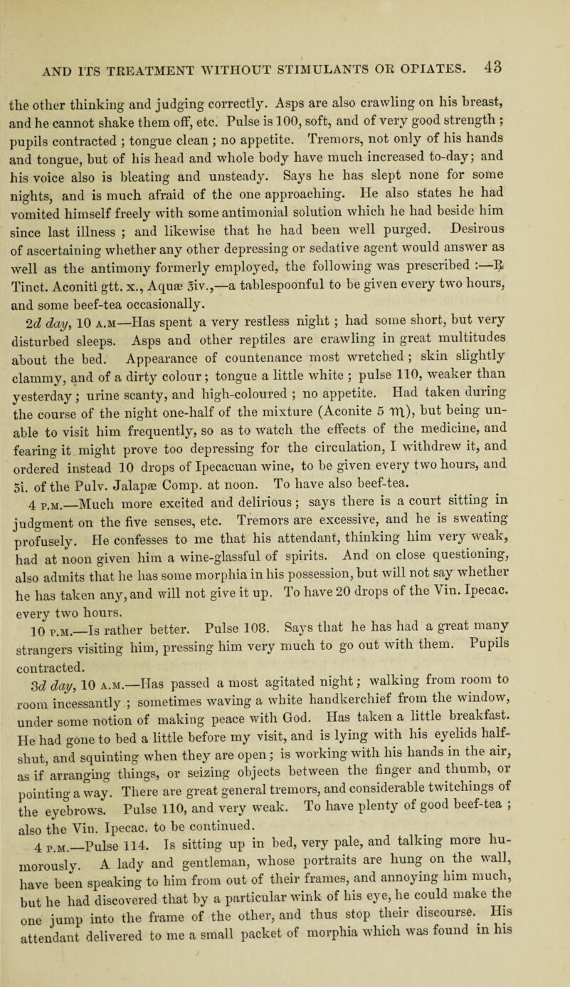 the other thinking and judging correctly. Asps are also crawling on his breast, and he cannot shake them off, etc. Pulse is 100, soft, and of very good strength ; pupils contracted ; tongue clean; no appetite. Tremors, not only of his hands and tongue, but of his head and whole body have much increased to-day; and his voice also is bleating and unsteady. Says he has slept none for some nights, and is much afraid of the one approaching. He also states he had vomited himself freely with some antimonial solution which he had beside him since last illness ; and likewise that he had been well purged. Desirous of ascertaining whether any other depressing or sedative agent would answer as well as the antimony formerly employed, the following was prescribed ^ Tinct. Aconiti gtt. x., Aquae 3iv.,—a tablespoonful to be given every two hours, and some beef-tea occasionally. 2d day, 10 a.m—Has spent a very restless night ; had some short, but very disturbed sleeps. Asps and other reptiles are crawling in great multitudes about the bed. Appearance of countenance most wretched ; skin slightly clammy, and of a dirty colour; tongue a little white ; pulse 110, weaker than yesterday; urine scanty, and high-coloured ; no appetite. Had taken during the course of the night one-half of the mixture (Aconite 5 Ml), but being un¬ able to visit him frequently, so as to watch the effects of the medicine, and fearing it might prove too depressing for the circulation, I withdrew it, and ordered instead 10 drops of Ipecacuan wine, to be given every two hours, and 5i. of the Pulv. Jalapse Comp, at noon. To have also beef-tea. 4 Pijj_—Much more excited and delirious; says there is a court sitting in judgment on the five senses, etc. Tremors are excessive, and he is sweating profusely. He confesses to me that his attendant, thinking him very weak, had at noon given him a wine-glassful of spirits. And on close questioning, also admits that he has some morphia in his possession, but will not say whether he has taken any, and will not give it up. To have 20 drops of the Yin. Ipecac, every two hours. 10 p.m.—Is rather better. Pulse 108. Says that he has had a great many strangers visiting him, pressing him very much to go out with them. Pupils contracted. 3d day, 10 a.m.—Has passed a most agitated night; walking from room to room incessantly ; sometimes waving a white handkerchief from the window, under some notion of making peace with God. Has taken a little breakfast. He had gone to bed a little before my visit, and is lying with his eyelids half¬ shut, and squinting when they are open; is working with his hands in the ail, as if arranging things, or seizing objects between the finger and thumb, or pointing a way. There are great general tremors, and considerable twitchings of the eye'brows. Pulse 110, and very weak. To have plenty of good beef-tea ; also the Yin. Ipecac, to be continued. 4 p.m.—Pulse 114. Is sitting up in bed, very pale, and talking more hu¬ morously. A lady and gentleman, whose portraits are hung on the wall, have been speaking to him from out of their frames, and annoying him much, but he had discovered that by a particular wink of his eye, he could make the one jump into the frame of the other, and thus stop their discourse.. His attendant delivered to me a small packet of morphia which was found in his