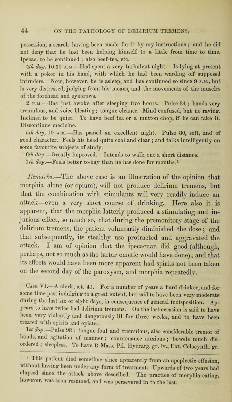 possession, a search having been made for it by my instructions ; and he did not deny that he had been helping himself to a little from time to tune. Ipecac, to be continued ; also beef-tea, etc. 4th day, 10.30 a.m.—Had spent a very turbulent night. Is lying at present with a poker in his hand, with which he had been warding off supposed intruders. Now, however, he is asleep, and has continued so since 9 a.m., but is very distressed, judging from his moans, and the movements of the muscles of the forehead and eyebrows. 2 p.m.—Has just awoke after sleeping five hours. Pulse 84 ; hands very tremulous, and voice bleating; tongue cleaner. Mind confused, but no raving. Inclined to be quiet. To have beef-tea or a mutton chop, if he can take it. Discontinue medicine. 5th day, 10 a.m.—Has passed an excellent night. Pulse 80, soft, and of good character. Feels his head quite cool and clear; and talks intelligently on some favourite subjects of study. 6th day.—Greatly improved. Intends to walk out a short distance. 7th day.—Feels better to-day than he has done for months.1 Remarks.—The above case is an illustration of the opinion that morphia alone (or opium), will not produce delirium tremens, but that the combination with stimulants will very readily induce an attack—even a very short course of drinking. Here also it is apparent, that the morphia latterly produced a stimulating and in¬ jurious effect, so much so, that during the premonitory stage of the delirium tremens, the patient voluntarily diminished the dose ; and that subsequently, its stealthy use protracted and aggravated the attack. I am of opinion that the ipecacuan did good (although, perhaps, not so much as the tartar emetic would have done); and that its effects would have been more apparent had spirits not been taken on the second day of the paroxysm, and morphia repeatedly. Case VI.—A clerk, set. 41. For a number of years a hard drinker, and for some time past indulging to a great extent, but said to have been very moderate during the last six or eight days, in consequence of general indisposition. Ap¬ pears to have twice had delirium tremens. On the last occasion is said to have been very violently and dangerously ill for three weeks, and to have been treated with spirits and opiates. IsZ day. Pulse 98 ; tongue foul and tremulous, also considerable tremor of hands, and agitation of manner ; countenance anxious ; bowels much dis- oideied ; sleepless. To have Mass. Pil. Hydrarg. gr. iv., Ext. Colocynth. gr. This patient died sometime since apparently from an apoplectic effusion, without having been under any form of treatment. Upwards of two years had elapsed since the attack above described. The practice of morphia eating, however, was soon resumed, and was persevered in to the last.