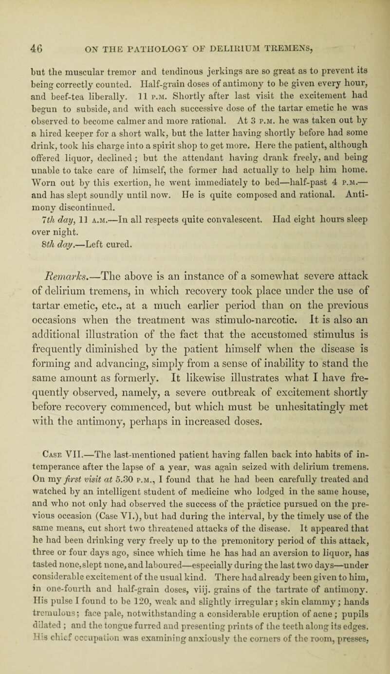 but the muscular tremor and tendinous jerkings are so great as to prevent its being correctly counted. Half-grain doses of antimony to be given every hour, and beef-tea liberally. 11 p.m. Shortly after last visit the excitement had begun to subside, and with each successive dose of the tartar emetic he was observed to become calmer and more rational. At 3 p.m. he was taken out by a hired keeper for a short walk, but the latter having shortly before had some drink, took his charge into a spirit shop to get more. Here the patient, although offered liquor, declined ; but the attendant having drank freely, and being unable to take care of himself, the former had actually to help him home. Worn out by this exertion, he went immediately to bed—half-past 4 p.m.— and has slept soundly until now. He is quite composed and rational. Anti¬ mony discontinued. 7th day, 11 a.m.—In all respects quite convalescent. Had eight hours sleep over night. 8th day.—Left cured. Remarks.—The above is an instance of a somewhat severe attack of delirium tremens, in which recovery took place under the use of tartar emetic, etc., at a much earlier period than on the previous occasions when the treatment was stimulo-narcotic. It is also an additional illustration of the fact that the accustomed stimulus is frequently diminished by the patient himself when the disease is forming and advancing, simply from a sense of inability to stand the same amount as formerly. It likewise illustrates what I have fre¬ quently observed, namely, a severe outbreak of excitement shortly before recovery commenced, but which must be unhesitatingly met with the antimony, perhaps in increased doses. Case VII.—The last-mentioned patient having fallen back into habits of in¬ temperance after the lapse of a year, was again seized with delirium tremens. On my first visit at 5.30 p.m., I found that he had been carefully treated and watched by an intelligent student of medicine who lodged in the same house, and who not only had observed the success of the practice pursued on the pre¬ vious occasion (Case VI.), but had during the interval, by the timely use of the same means, cut short two threatened attacks of the disease. It appeared that he had been drinking very freely up to the premonitory period of this attack, three or four da}^s ago, since which time he has had an aversion to liquor, has tasted none,slept none, and laboured—especially during the last two days—under considerable excitement of the usual kind. There had already been given to him, in one-fourth and half-grain doses, viij. grains of the tartrate of antimony. His pulse I found to be 120, weak and slightly irregular; skin clammy; hands tremulous; face pale, notwithstanding a considerable eruption of acne ; pupils dilated ; and the tongue furred and presenting prints of the teeth along its edges. His chief occupation was examining anxiously the corners of the room, presses,