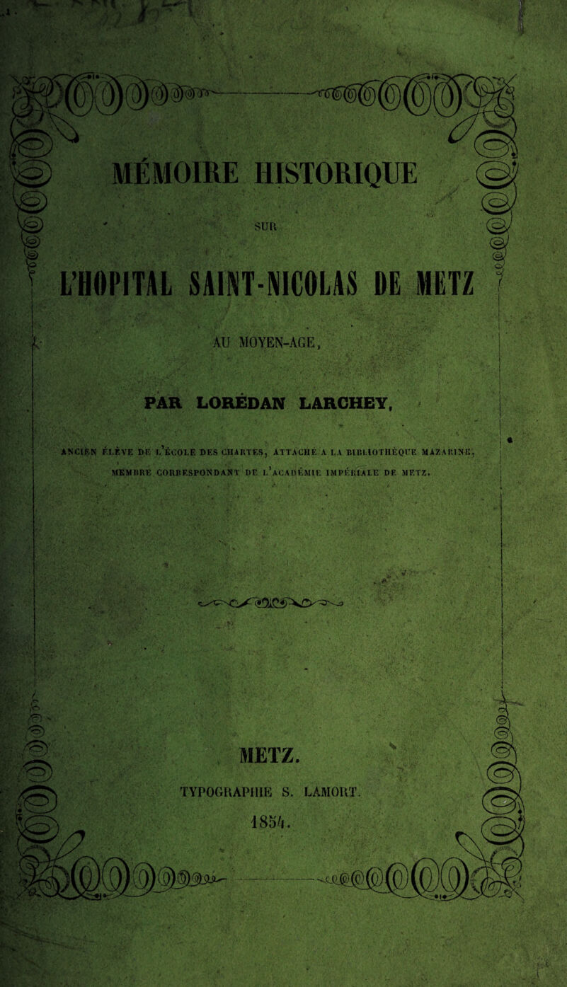 MÉMOIRE HISTORIQUE  ’ ■ ' • •. ; * suri L’HOPITAL SAINT-NICOLAS DE METZ AU MOYEN-AGE, PAH LOREDAN LARCHEY, ANCIEN F.LÈVE DE l’ÉCOLE DES CHARTES, ATTACHÉ A LA BIBLIOTHÈQUE MAZARINE, MEMBRE CORRESPONDANT I)E l’aCADÉMIE IMPÉRIALE DE METZ. • . „■ V >'• ■ METZ. TYPOGRAPHIE S. LAMORT 485/1.