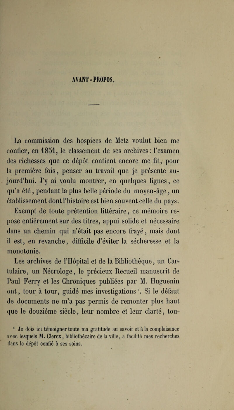 AVANT-PROPOS. La commission des hospices de Metz voulut bien me confier, en 1851, le classement de ses archives: l’examen des richesses que ce dépôt contient encore me fit, pour la première fois, penser au travail que je présente au¬ jourd’hui. J’y ai voulu montrer, en quelques lignes, ce qu’a été, pendant la plus belle période du moyen-âge, un établissement dont l’histoire est bien souvent celle du pays. Exempt de toute prétention littéraire, ce mémoire re¬ pose entièrement sur des titres, appui solide et nécessaire dans un chemin qui n’était pas encore frayé, mais dont il est, en revanche, difficile d’éviter la sécheresse et la monotonie. Les archives de l’Hôpital et de la Bibliothèque, un Car- tulaire, un Nécrologe, le précieux Recueil manuscrit de Paul Ferry et les Chroniques publiées par M. Huguenin ont, tour à tour, guidé mes investigations1. Si le défaut de documents ne m’a pas permis de remonter plus haut que le douzième siècle, leur nombre et leur clarté, tou- 1 Je dois ici témoigner toute ma gratitude au savoir et à la complaisance avec lesquels M. Clercx, bibliothécaire delà ville, a facilité mes recherches dans le dépôt confié à ses soins.