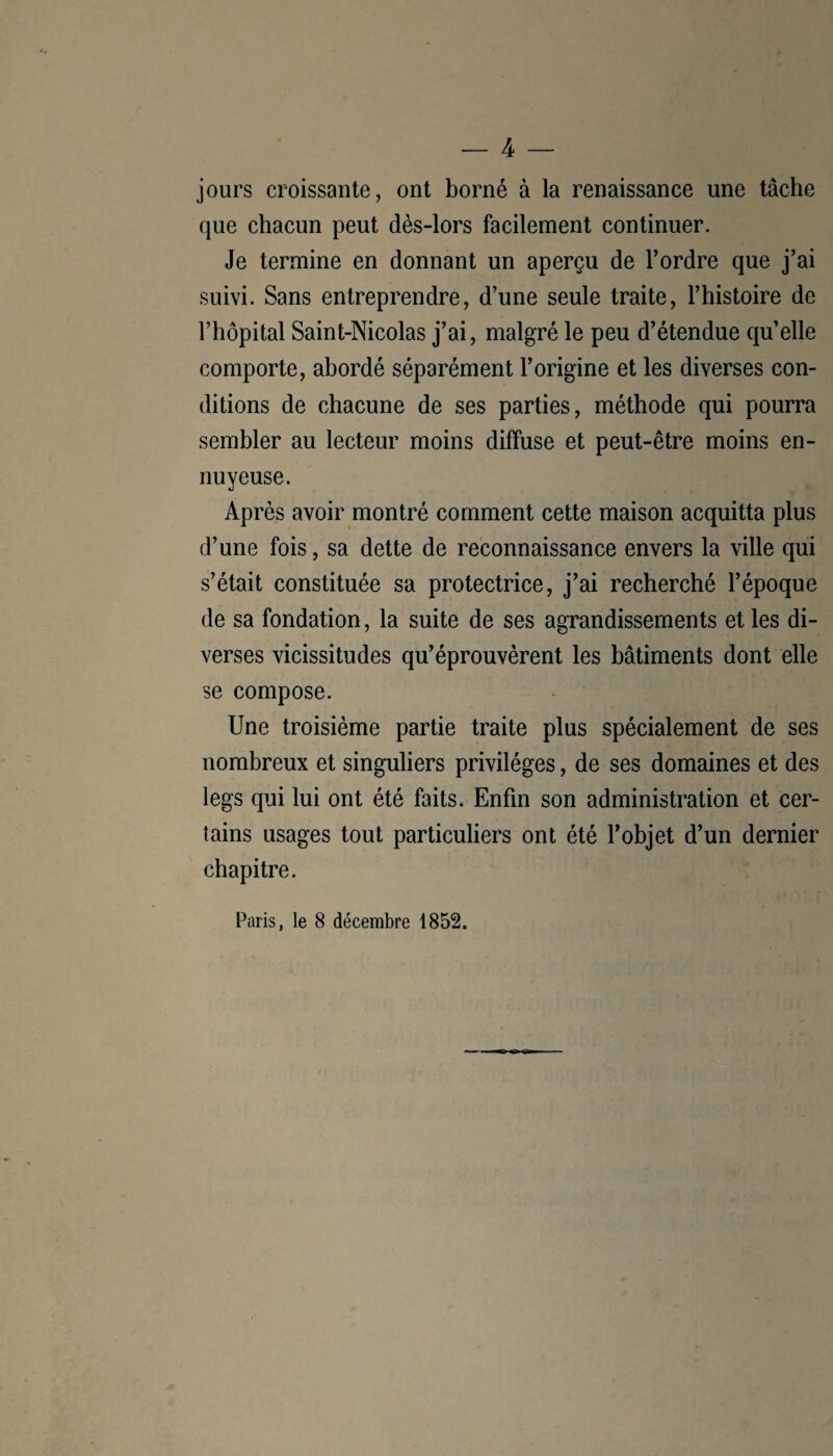 — 4 — jours croissante, ont borné à la renaissance une tâche que chacun peut dès-lors facilement continuer. Je termine en donnant un aperçu de l’ordre que j’ai suivi. Sans entreprendre, d’une seule traite, l’histoire de l’hôpital Saint-Nicolas j’ai, malgré le peu d’étendue quelle comporte, abordé séparément l’origine et les diverses con¬ ditions de chacune de ses parties, méthode qui pourra sembler au lecteur moins diffuse et peut-être moins en¬ nuyeuse. Après avoir montré comment cette maison acquitta plus d’une fois, sa dette de reconnaissance envers la ville qui s’était constituée sa protectrice, j’ai recherché l’époque de sa fondation, la suite de ses agrandissements et les di¬ verses vicissitudes qu’éprouvèrent les bâtiments dont elle se compose. Une troisième partie traite plus spécialement de ses nombreux et singuliers privilèges, de ses domaines et des legs qui lui ont été faits. Enfin son administration et cer¬ tains usages tout particuliers ont été l’objet d’un dernier chapitre.