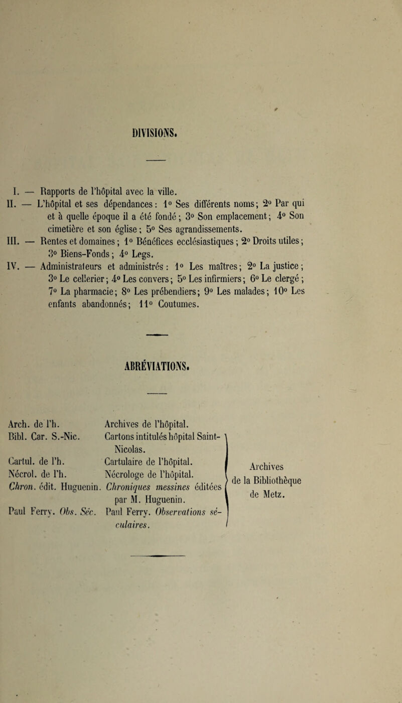 DIVISIONS. I. — Rapports de l’hôpital avec la ville. II. — L’hôpital et ses dépendances: 1° Ses différents noms; 2° Par qui et à quelle époque il a été fondé ; 3° Son emplacement ; 4° Son cimetière et son église ; 5° Ses agrandissements. III. — Rentes et domaines ; 1° Bénéfices ecclésiastiques ; 2° Droits utiles ; 3° Biens-Fonds ; 4° Legs. IV. — Administrateurs et administrés: 1° Les maîtres; 2° La justice; 3° Le cellerier ; 4° Les convers ; 5° Les infirmiers ; 6° Le clergé ; 7° La pharmacie; 8° Les prébendiers; 9° Les malades; 10° Les enfants abandonnés; 11° Coutumes. ABRÉVIATIONS. Arch. de l’h. Archives de l’hôpital. Bibl. Car. S.-Nie. Cartons intitulés hôpital Saint- 1 Nicolas. Cartul. de l’h. Cartulaire de l’hôpital. Nécrol. de l’h. Nécrologe de l’hôpital. Çkron. édit. Huguenin. Chroniques messines éditées ( par M. Huguenin. 1 Paul Ferry. Obs. Sec. Paul Ferry. Observations sê- | culaires. I Archives de la Bibliothèque de Metz.