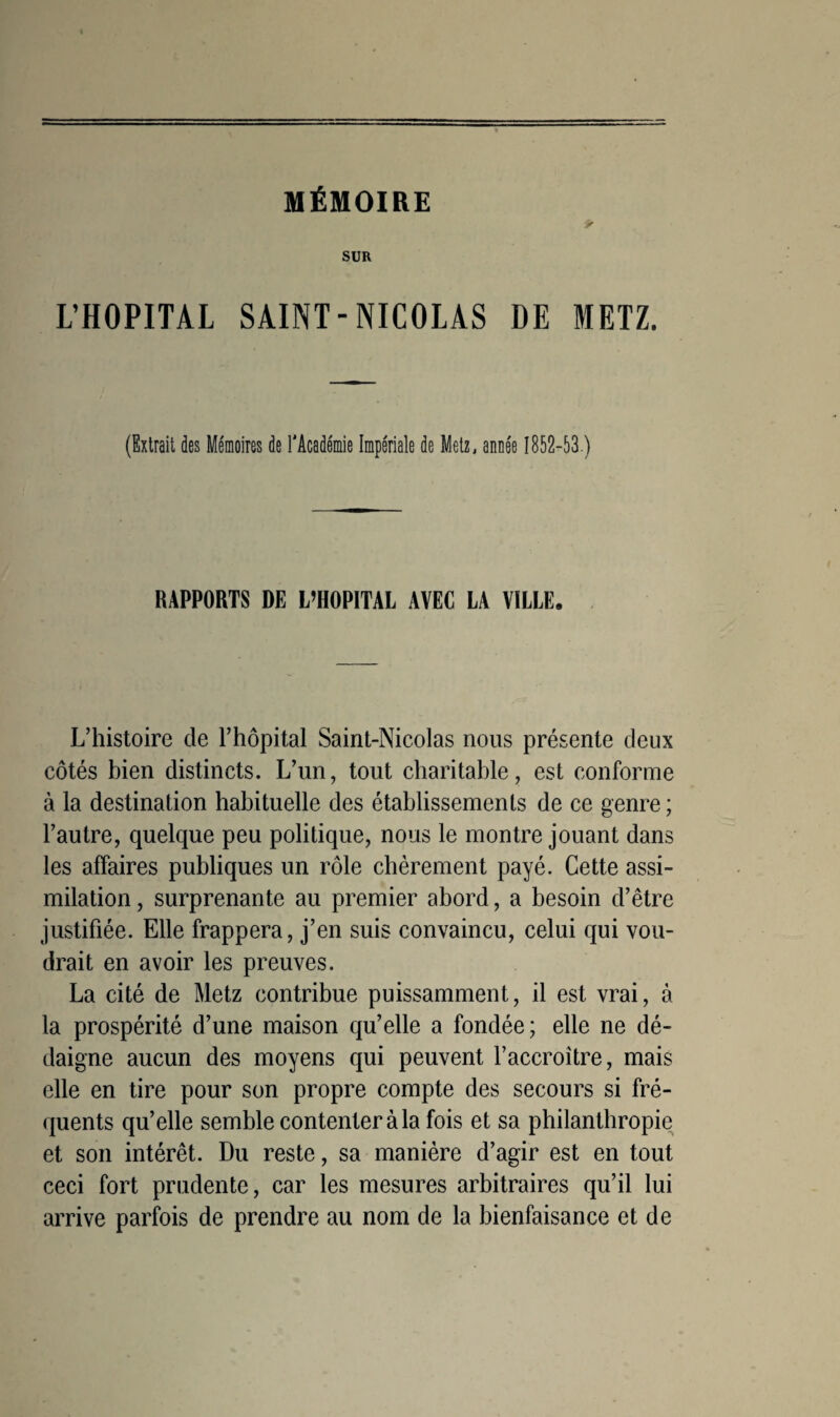 MÉMOIRE SUR L’HOPITAL SAINT-NICOLAS DE METZ. (Extrait des Mémoires de l'Académie Impériale de Metz, année 1852-53.) RAPPORTS DE L’HOPITAL AVEC LA VILLE. L’histoire de l’hôpital Saint-Nicolas nous présente deux côtés bien distincts. L’un, tout charitable, est conforme à la destination habituelle des établissements de ce genre ; l’autre, quelque peu politique, nous le montre jouant dans les affaires publiques un rôle chèrement payé. Cette assi¬ milation , surprenante au premier abord, a besoin d’être justifiée. Elle frappera, j’en suis convaincu, celui qui vou¬ drait en avoir les preuves. La cité de Metz contribue puissamment, il est vrai, à la prospérité d’une maison qu’elle a fondée; elle ne dé¬ daigne aucun des moyens qui peuvent l’accroître, mais elle en tire pour son propre compte des secours si fré¬ quents qu’elle semble contenter à la fois et sa philanthropie et son intérêt. Du reste, sa manière d’agir est en tout ceci fort prudente, car les mesures arbitraires qu’il lui arrive parfois de prendre au nom de la bienfaisance et de