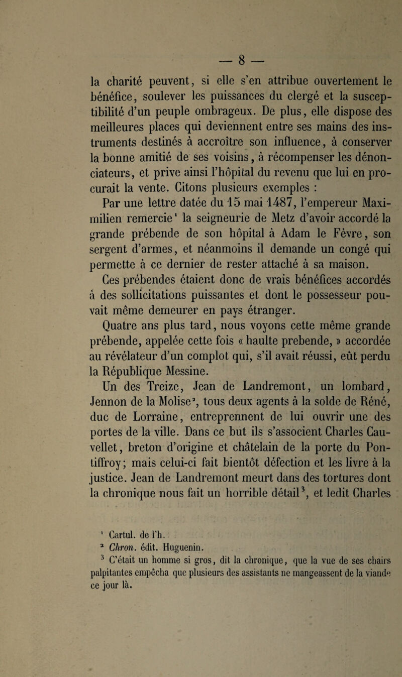 la charité peuvent, si elle s’en attribue ouvertement le bénéfice, soulever les puissances du clergé et la suscep¬ tibilité d’un peuple ombrageux. De plus, elle dispose des meilleures places qui deviennent entre ses mains des ins¬ truments destinés à accroître son influence, à conserver la bonne amitié de ses voisins, à récompenser les dénon¬ ciateurs, et prive ainsi l’hôpital du revenu que lui en pro¬ curait la vente. Citons plusieurs exemples : Par une lettre datée du 15 mai 1487, l’empereur Maxi¬ milien remercie ' la seigneurie de Metz d’avoir accordé la grande prébende de son hôpital à Adam le Fèvre, son sergent d’armes, et néanmoins il demande un congé qui permette à ce dernier de rester attaché à sa maison. Ces prébendes étaient donc de vrais bénéfices accordés à des sollicitations puissantes et dont le possesseur pou¬ vait même demeurer en pays étranger. Quatre ans plus tard, nous voyons cette même grande prébende, appelée cette fois « haulte prebende, » accordée au révélateur d’un complot qui, s’il avait réussi, eût perdu la République Messine. Un des Treize, Jean de Landremont, un lombard, Jennon de la Molise1 2, tous deux agents à la solde de Réné, duc de Lorraine, entreprennent de lui ouvrir une des portes de la ville. Dans ce but ils s’associent Charles Cau- vellet, breton d’origine et châtelain de la porte du Pon- tiffroy; mais celui-ci fait bientôt défection et les livre à la justice. Jean de Landremont meurt dans des tortures dont la chronique nous fait un horrible détail3, et ledit Charles 1 Cartul. de i’h. 2 Chron. édit. Huguenin. 3 C’était un homme si gros, dit la chronique, que la vue de ses chairs palpitantes empêcha que plusieurs des assistants ne mangeassent de la viande ce jour là.