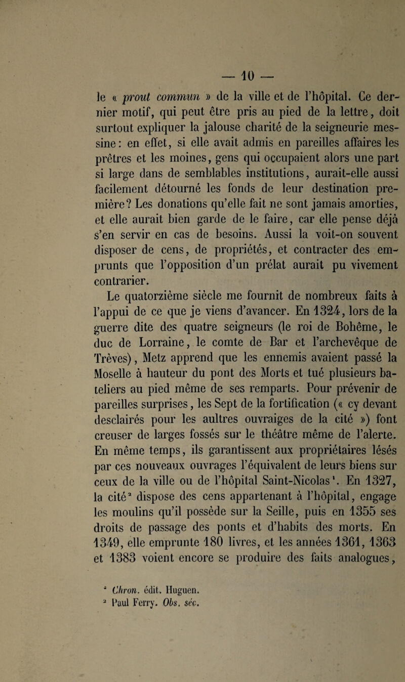 le « prout commun » (le la ville et de l’hôpital. Ce der¬ nier motif, qui peut être pris au pied de la lettre, doit surtout expliquer la jalouse charité de la seigneurie mes¬ sine: en effet, si elle avait admis en pareilles affaires les prêtres et les moines, gens qui occupaient alors une part si large dans de semblables institutions, aurait-elle aussi facilement détourné les fonds de leur destination pre¬ mière? Les donations qu’elle fait ne sont jamais amorties, et elle aurait bien garde de le faire, car elle pense déjà s’en servir en cas de besoins. Aussi la voit-on souvent disposer de cens, de propriétés, et contracter des em¬ prunts que l’opposition d’un prélat aurait pu vivement contrarier. Le quatorzième siècle me fournit de nombreux faits à l’appui de ce que je viens d’avancer. En 1324, lors de la guerre dite des quatre seigneurs (le roi de Bohême, le duc de Lorraine, le comte de Bar et l’archevêque de Trêves), Metz apprend que les ennemis avaient passé la Moselle à hauteur du pont des Morts et tué plusieurs ba¬ teliers au pied même de ses remparts. Pour prévenir de pareilles surprises, les Sept de la fortification (« cy devant desclairés pour les aultres ouvraiges de la cité ») font creuser de larges fossés sur le théâtre même de l’alerte. En même temps, ils garantissent aux propriétaires lésés par ces nouveaux ouvrages l’équivalent de leurs biens sur ceux de la ville ou de l’hôpital Saint-Nicolas*. En 1327, la cité2 dispose des cens appartenant à l’hôpital, engage les moulins qu’il possède sur la Seille, puis en 1355 ses droits de passage des ponts et d’habits des morts. En 1349, elle emprunte 180 livres, et les années 1361, 1363 et 1383 voient encore se produire des faits analogues, 4 Citron, édit. Huguen. 2 Paul Ferry. Obs. séc.