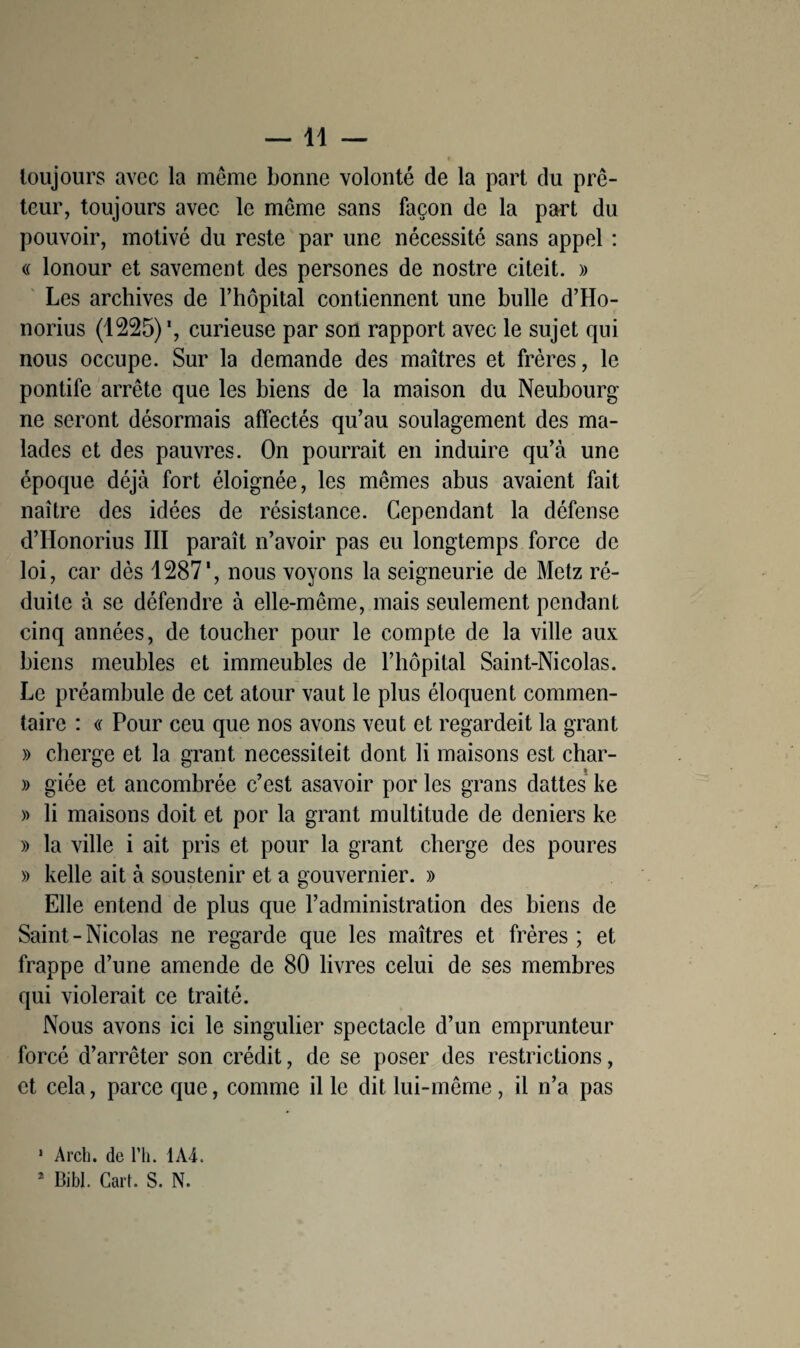 —11 — toujours avec la même bonne volonté de la part du prê¬ teur, toujours avec le même sans façon de la part du pouvoir, motivé du reste par une nécessité sans appel : « lonour et savement des persones de nostre citeit. » Les archives de Fhôpital contiennent une bulle d’Ho- norius (1225)*, curieuse par son rapport avec le sujet qui nous occupe. Sur la demande des maîtres et frères, le pontife arrête que les biens de la maison du Neubourg ne seront désormais affectés qu’au soulagement des ma¬ lades et des pauvres. On pourrait en induire qu’à une époque déjà fort éloignée, les mêmes abus avaient fait naître des idées de résistance. Cependant la défense d’Honorius III paraît n’avoir pas eu longtemps force de loi, car dès 1287', nous voyons la seigneurie de Metz ré¬ duite à se défendre à elle-même, mais seulement pendant cinq années, de toucher pour le compte de la ville aux biens meubles et immeubles de l’hôpital Saint-Nicolas. Le préambule de cet atour vaut le plus éloquent commen¬ taire : « Pour ceu que nos avons veut et regardeit la grant » cherge et la grant necessiteit dont li maisons est char- » giée et ancombrée c’est asavoir por les grans dattes ke » li maisons doit et por la grant multitude de deniers ke » la ville i ait pris et pour la grant cherge des poures » kelle ait à soustenir et a gouvernier. » Elle entend de plus que l’administration des biens de Saint - Nicolas ne regarde que les maîtres et frères ; et frappe d’une amende de 80 livres celui de ses membres qui violerait ce traité. Nous avons ici le singulier spectacle d’un emprunteur forcé d’arrêter son crédit, de se poser des restrictions, et cela, parce que, comme il le dit lui-même, il n’a pas 1 Arch. de l’h. 1A4.