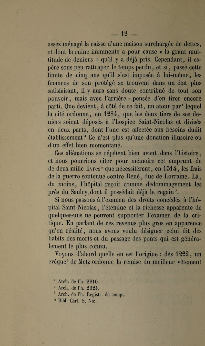 assez ménagé la caisse d’une maison surchargée de dettes, et dont la ruine imminente a pour cause « la grant mul¬ titude de deniers » qu’il y a déjà pris. Cependant, il es¬ père sous peu rattraper le temps perdu, et si, passé cette limite de cinq ans qu’il s’est imposée à lui-même, les finances de son protégé se trouvent dans un état plus satisfaisant, il y aura sans doute contribué de tout son pouvoir, mais avec l’arrière - pensée d’en tirer encore parti. Que devient, à côté de ce fait, un atour par1 lequel la cité ordonne, en 1281, que les deux tiers de ses de¬ niers soient déposés à l’hospice Saint-Nicolas et divisés en deux parts, dont l’une est affectée aux besoins dudit établissement? Ce n’est plus qu’une donation illusoire ou d’un effet bien momentané. Ces aliénations se répètent bien avant dans l’histoire, et nous pourrions citer pour mémoire cet emprunt de de deux mille livres2 que nécessitèrent, en 1511, les frais de la guerre soutenue contre René, duc de Lorraine. Là, du moins, l’hôpital reçoit comme dédommagement les prés du Saulcy dont il possédait déjà le regain3. Si nous passons à l’examen des droits concédés à l’hô¬ pital Saint-Nicolas, l’étendue et la richesse apparente de quelques-uns ne peuvent supporter l’examen de la cri¬ tique. En parlant de ces revenus plus gros en apparence qu’en réalité, nous avons voulu désigner celui dit des habits des morts et du passage des ponts qui est généra¬ lement le plus connu. Voyons d’abord quelle en est l’origine : dès 1222, un évêque4 de Metz ordonne la remise du meilleur vêtement 1 Arch. de l’h. 2B10. 2 Arch. de l’h. 2B24. 3 Arch. de l’h. Registr. de compt. Bibl. Cnrt. S. Nie.