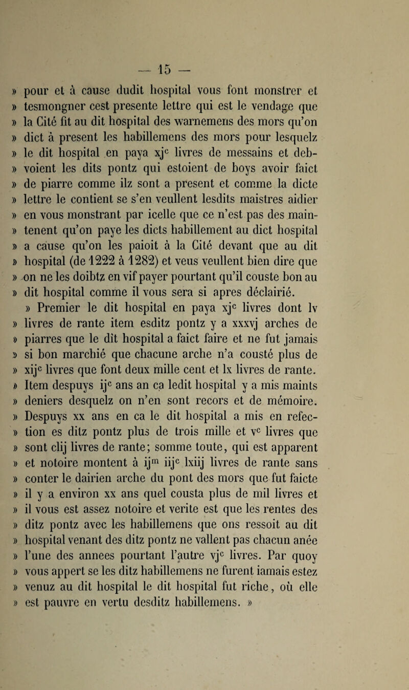 » pour et à cause dudit hospital vous font monstrer et » tesmongner cest présente lettre qui est le vendage que » la Cité fit au dit hospital des warnemens des mors qu’on » dict à présent les habillemens des mors pour lesquelz » le dit hospital en paya xjc livres de messains et deb- » voient les dits pontz qui estoient de boys avoir faict » de piarre comme ilz sont a présent et comme la dicte » lettre le contient se s’en veullent lesdits maistres aidier » en vous monstrant par icelle que ce n’est pas des main- » tenent qu’on paye les dicts habillement au dict hospital » a cause qu’on les paioit à la Cité devant que au dit » hospital (de 1222 à 1282) et veus veullent bien dire que » on ne les doibtz en vif payer pourtant qu’il couste bon au » dit hospital comme il vous sera si apres déclairié. » Premier le dit hospital en paya xjc livres dont lv » livres de rante item esditz pontz y a xxxvj arches de » piarres que le dit hospital a faict faire et ne fut jamais j> si bon marehié que chacune arche n’a cousté plus de » xijc livres que font deux mille cent et lx livres de rante. » Item despuys ijc ans an ca ledit hospital y a mis maints » deniers desquelz on n’en sont recors et de mémoire. » Despuys xx ans en ca le dit hospital a mis en refec- » tion es ditz pontz plus de trois mille et vc livres que » sont clij livres de rante; somme toute, qui est apparent » et notoire montent à ijm iijc lxiij livres de rante sans » conter le dairien arche du pont des mors que fut faicte » il y a environ xx ans quel cousta plus de mil livres et » il vous est assez notoire et vérité est que les rentes des » ditz pontz avec les habillemens que ons ressoit au dit » hospital venant des ditz pontz ne vallent pas chacun anée » l’une des années pourtant l’autre vjc livres. Par quoy » vous appert se les ditz habillemens ne furent iamais estez » venuz au dit hospital le dit hospital fut riche, où elle » est pauvre en vertu desditz habillemens. »