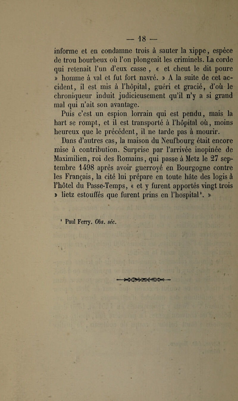 informe et en condamne trois à sauter la xippe, espèce de trou bourbeux où l’on plongeait les criminels. La corde qui retenait l’un d’eux casse , « et cheut le dit poure » homme à val et fut fort navré. » A la suite de cet ac¬ cident, il est mis à l’hôpital, guéri et gracié, d’où le chroniqueur induit judicieusement qu’il n’y a si grand mal qui n’ait son avantage. Puis c’est un espion lorrain qui est pendu, mais la hart se rompt, et il est transporté à l’hôpital où, moins heureux que le précédent, il ne tarde pas à mourir. Dans d’autres cas, la maison du Neufbourg était encore mise à contribution. Surprise par l’arrivée inopinée de Maximilien, roi des Romains, qui passe à Metz le 27 sep¬ tembre 1498 après avoir guerroyé en Bourgogne contre les Français, la cité lui prépare en toute hâte des logis à l’hôtel du Passe-Temps, « et y furent apportés vingt trois » lietz estouffés que furent prins en l’hospital1. » 1 Paul Ferry. Obs. séc. 1