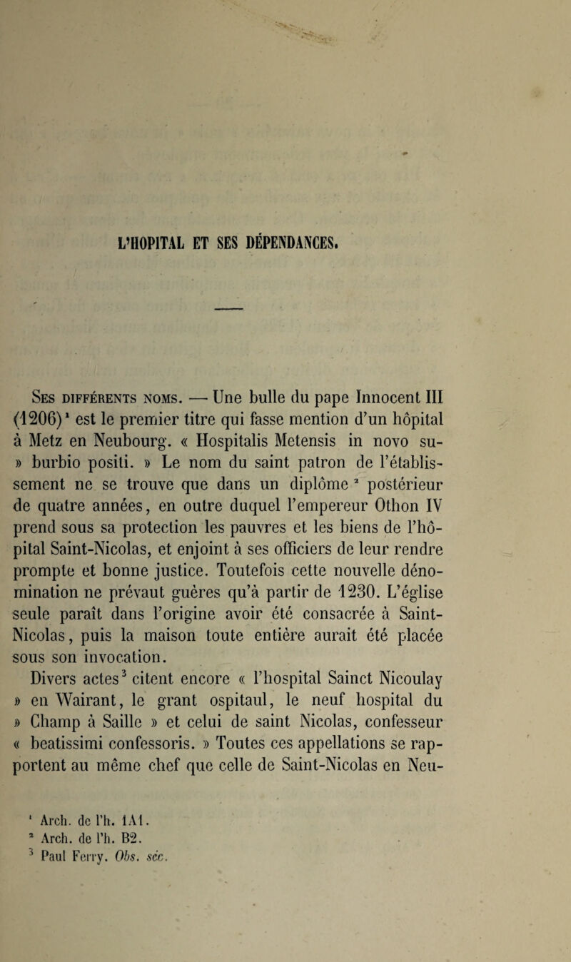 L’HOPITAL ET SES DÉPENDANCES. Ses différents noms. — Une bulle du pape Innocent III (1206)1 est le premier titre qui fasse mention d’un hôpital à Metz en Neubourg. « Hospitalis Metensis in novo su- » burbio positi. » Le nom du saint patron de l’établis¬ sement ne se trouve que dans un diplôme 2 postérieur de quatre années, en outre duquel l’empereur Othon IV prend sous sa protection les pauvres et les biens de l’hô¬ pital Saint-Nicolas, et enjoint à ses officiers de leur rendre prompte et bonne justice. Toutefois cette nouvelle déno¬ mination ne prévaut guères qu’à partir de 1230. L’église seule paraît dans l’origine avoir été consacrée à Saint- Nicolas, puis la maison toute entière aurait été placée sous son invocation. Divers actes3 citent encore « l’hospital Sainct Nicoulay » en Wairant, le grant ospitaul, le neuf hospital du » Champ à Saille » et celui de saint Nicolas, confesseur « beatissimi confessons. » Toutes ces appellations se rap¬ portent au même chef que celle de Saint-Nicolas en Neu- ' Arch. de Ph. 1A1. * Arch. de Ph. B2. 3 Paul Ferry. Obs. séc.