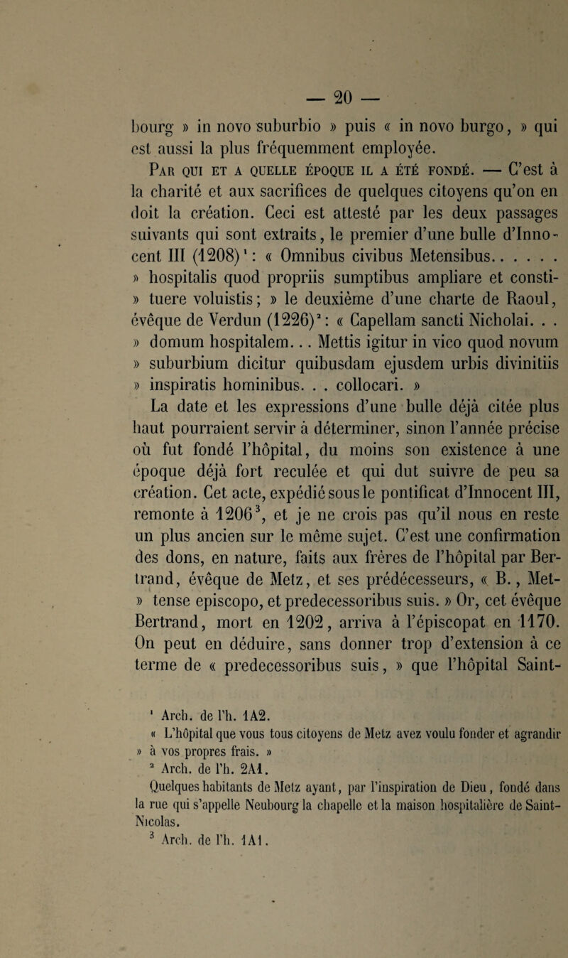 bourg » in novo suburbio » puis « in novo burgo, » qui est aussi la plus fréquemment employée. Par qui et a quelle époque il a été fondé. — C’est à la charité et aux sacrifices de quelques citoyens qu’on en doit la création. Ceci est attesté par les deux passages suivants qui sont extraits, le premier d’une bulle d’inno¬ cent III (1208)*: « Omnibus civibus Metensibus. » hospitalis quod propriis sumptibus ampliare et consti- » tuere voluistis ; » le deuxième d’une charte de Raoul, évêque de Verdun (1226)1 2: « Capellam sancti Nicholai. . . » domum hospitalem... Mettis igitur in vico quod novum » suburbium dicitur quibusdam ejusdem urbis divinitiis » inspiratis hominibus. . . collocari. » La date et les expressions d’une bulle déjà citée plus haut pourraient servir à déterminer, sinon l’année précise où fut fondé l’hôpital, du moins son existence à une époque déjà fort reculée et qui dut suivre de peu sa création. Cet acte, expédié sous le pontificat d’innocent III, remonte à 12063, et je ne crois pas qu’il nous en reste un plus ancien sur le même sujet. C’est une confirmation des dons, en nature, faits aux frères de l’hôpital par Ber¬ trand, évêque de Metz, et ses prédécesseurs, « B., Met- » tense episcopo, et predecessoribus suis. » Or, cet évêque Bertrand, mort en 1202, arriva à l’épiscopat en 1170. On peut en déduire, sans donner trop d’extension à ce terme de « predecessoribus suis, » que l’hôpital Saint- 1 Arch. de Y h. 1A2. « L’hôpital que vous tous citoyens de Metz avez voulu fonder et agrandir » à vos propres frais. » 2 Arch. de l’h. 2Ad. Quelques habitants de Metz ayant, par l’inspiration de Dieu, fondé dans la rue qui s’appelle Neubourg la chapelle et la maison hospitalière de Saint- Nicolas.