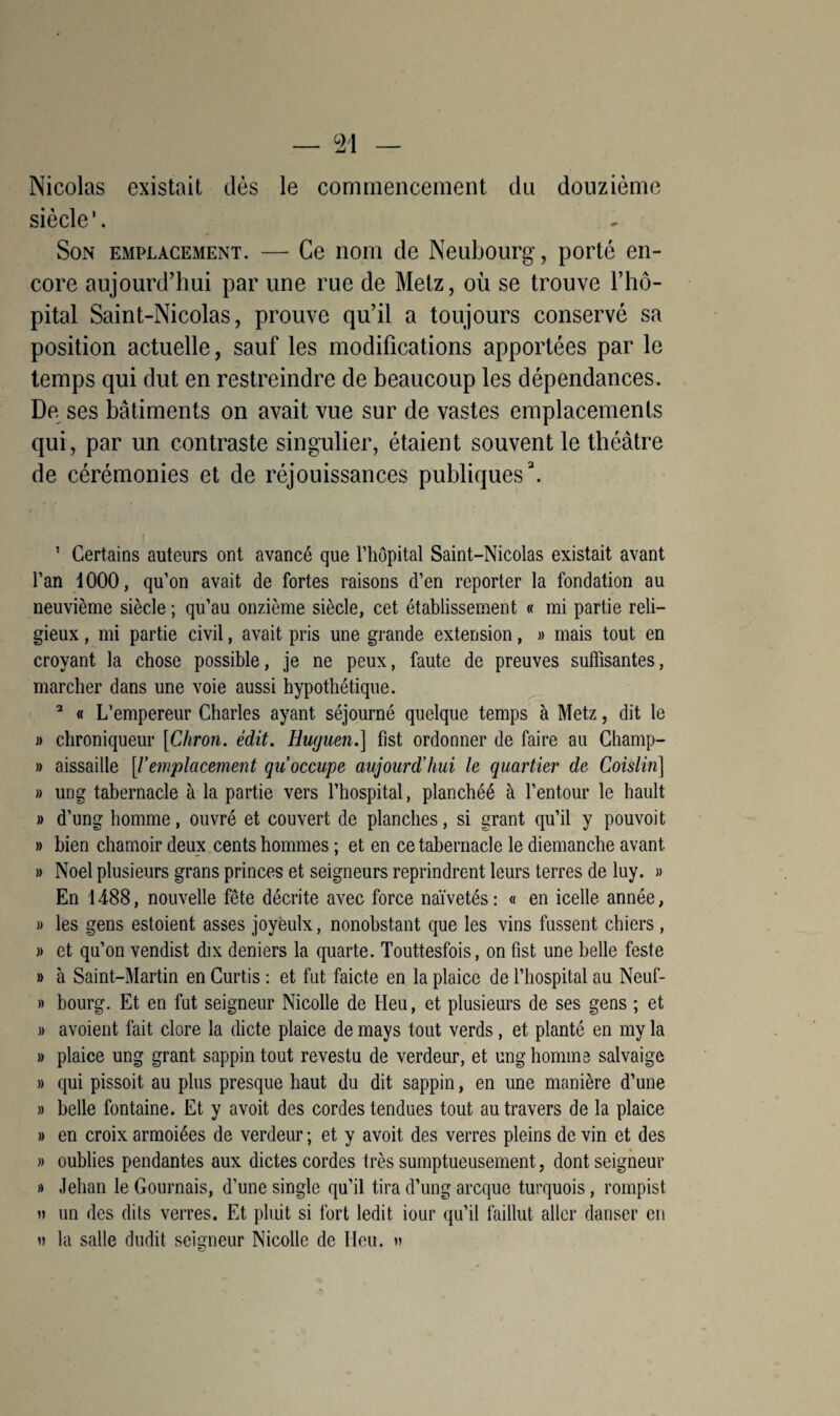 Nicolas existait dès le commencement du douzième siècle'. Son emplacement. — Ce nom de Neubourg, porté en¬ core aujourd’hui par une rue de Metz, où se trouve l’hô¬ pital Saint-Nicolas, prouve qu’il a toujours conservé sa position actuelle, sauf les modifications apportées par le temps qui dut en restreindre de beaucoup les dépendances. De. ses bâtiments on avait vue sur de vastes emplacements qui, par un contraste singulier, étaient souvent le théâtre de cérémonies et de réjouissances publiques3. 5 Certains auteurs ont avancé que l’hôpital Saint-Nicolas existait avant l’an 1000, qu’on avait de fortes raisons d’en reporter la fondation au neuvième siècle; qu’au onzième siècle, cet établissement « mi partie reli¬ gieux , mi partie civil, avait pris une grande extension, » mais tout en croyant la chose possible, je ne peux, faute de preuves suffisantes, marcher dans une voie aussi hypothétique. 2 « L’empereur Charles ayant séjourné quelque temps à Metz, dit le » chroniqueur [Chron. édit. Huguen.] fist ordonner de faire au Champ- » aissaille [l’emplacement qu’occupe aujourd’hui le quartier de Coislin] » ung tabernacle à la partie vers l’hospital, planchéé à l’entour le hault » d’ung homme, ouvré et couvert de planches, si grant qu’il y pouvoit » bien chamoir deux cents hommes ; et en ce tabernacle le diemanche avant. » Noël plusieurs grans princes et seigneurs reprindrent leurs terres de luy. » En 1488, nouvelle fête décrite avec force naïvetés: « en icelle année, » les gens estoient asses joyèulx, nonobstant que les vins fussent chiers, » et qu’on vendist dix deniers la quarte. Touttesfois, on fist une belle feste » à Saint-Martin en Curtis : et fut faicte en la plaice de l’hospital au Neuf- » bourg. Et en fut seigneur Nicolle de Heu, et plusieurs de ses gens ; et » avoient fait clore la dicte plaice de mays tout verds, et planté en my la » plaice ung grant sappin tout revestu de verdeur, et ung homme salvaige » qui pissoit au plus presque haut du dit sappin, en une manière d’une » belle fontaine. Et y avoit des cordes tendues tout au travers de la plaice » en croix armoiées de verdeur ; et y avoit des verres pleins de vin et des » oublies pendantes aux dictes cordes très sumptueusement, dont seigneur » Jehan le Gournais, d’une single qu’il tira d’ung arcque turquois, rompist h un des dits verres. Et pluit si fort ledit iour qu’il faillut aller danser en » la salle dudit seigneur Nicolle de Heu.