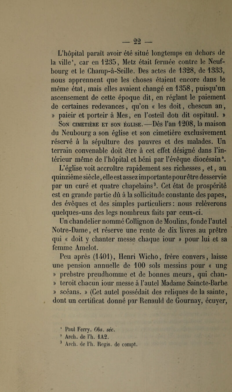 L’hôpital parait avoir été situé longtemps en dehors de la ville', car en 1235, Metz était fermée contre le Neuf¬ bourg et le Ghamp-à-Seille. Des actes de 1328, de 1333, nous apprennent que les choses étaient encore dans le même état, mais elles avaient changé en 1358, puisqu’un ascensement de cette époque dit, en réglant le paiement de certaines redevances, qu’on « les doit, chescun an, » paieir et porteir à Mes, en l’osteil don dit ospitaul. » Son cimetière et son église.—Dès l’an 1208, la maison du Neubourg a son église et son cimetière exclusivement réservé à la sépulture des pauvres et des malades. Un terrain convenable doit être à cet effet désigné dans l’in¬ térieur même de l’hôpital et béni par l’évêque diocésain3. L’église voit accroître rapidement ses richesses, et, au quinzième siècle, elle est assez importante pour être desservie par un curé et quatre chapelains3. Cet état de prospérité est en grande partie dû à la sollicitude constante des papes, des évêques et des simples particuliers: nous relèverons quelques-uns des legs nombreux faits par ceux-ci. Un chandelier nommé Collignon de Moulins, fonde l’autel Notre-Dame, et réserve une rente de dix livres au prêtre qui « doit y chanter messe chaque iour » pour lui et sa femme Amelot. Peu après (1401), Henri Wicho, frère convers, laisse une pension annuelle de 100 sols messins pour « ung » prebstre preudhomme et de bonnes meurs, qui chan- % » teroit chacun iour messe à l’autel Madame Saincte-Barbe » scéans. » (Cet autel possédait des reliques de la sainte, dont un certificat donné par Renauld de Gournay, écuyer, * Paul Ferry. Obs. séc. 2 Arch. de l’h. 1A2. 3 Arch. de l’h. Regis. de compt.