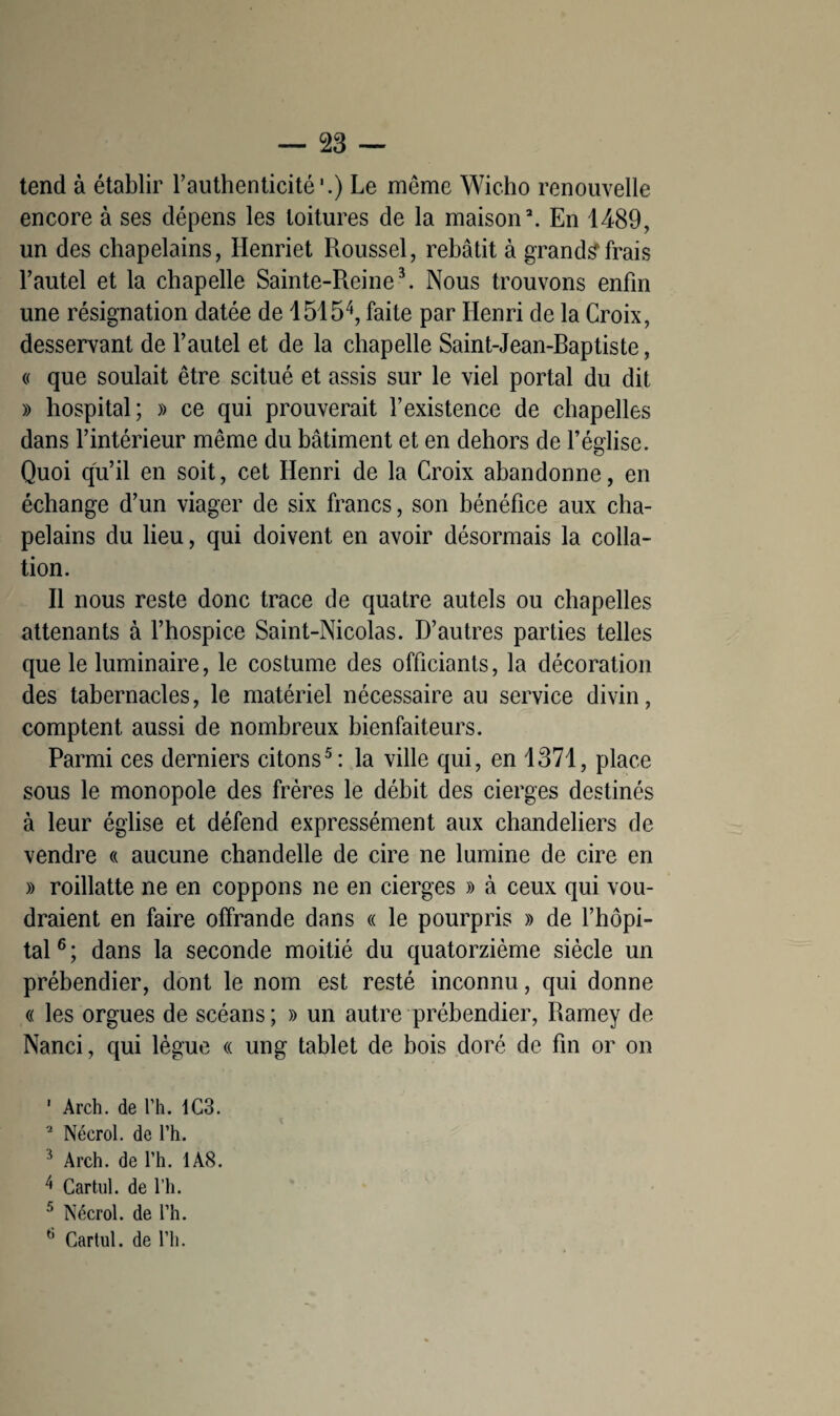 tend à établir l'authenticité'.) Le même Wicho renouvelle encore à ses dépens les toitures de la maison2. En 1489, un des chapelains, Henriet Roussel, rebâtit à grands*frais l’autel et la chapelle Sainte-Reine3. Nous trouvons enfin une résignation datée de 15154, faite par Henri de la Croix, desservant de l’autel et de la chapelle Saint-Jean-Baptiste, « que soûlait être scitué et assis sur le viel portai du dit » hospital; » ce qui prouverait l’existence de chapelles dans l’intérieur même du bâtiment et en dehors de l’église. Quoi qu’il en soit, cet Henri de la Croix abandonne, en échange d’un viager de six francs, son bénéfice aux cha¬ pelains du lieu, qui doivent en avoir désormais la colla¬ tion. Il nous reste donc trace de quatre autels ou chapelles attenants à l’hospice Saint-Nicolas. D’autres parties telles que le luminaire, le costume des officiants, la décoration des tabernacles, le matériel nécessaire au service divin, comptent aussi de nombreux bienfaiteurs. Parmi ces derniers citons5: la ville qui, en 1371, place sous le monopole des frères le débit des cierges destinés à leur église et défend expressément aux chandeliers de vendre « aucune chandelle de cire ne lumine de cire en » roillatte ne en coppons ne en cierges » à ceux qui vou¬ draient en faire offrande dans « le pourpris » de l’hôpi¬ tal6; dans la seconde moitié du quatorzième siècle un prébendier, dont le nom est resté inconnu, qui donne « les orgues de scéans; » un autre prébendier, Ramey de Nanci, qui lègue « ung tablet de bois doré de fin or on ' Arch. de l’h. 1G3. 2 Nécrol. de l’h. 3 Arch. de l’h. 1A8. 4 Cartul. de l’h. 5 Nécrol. de l’h. 6 Cartul. de l’h.