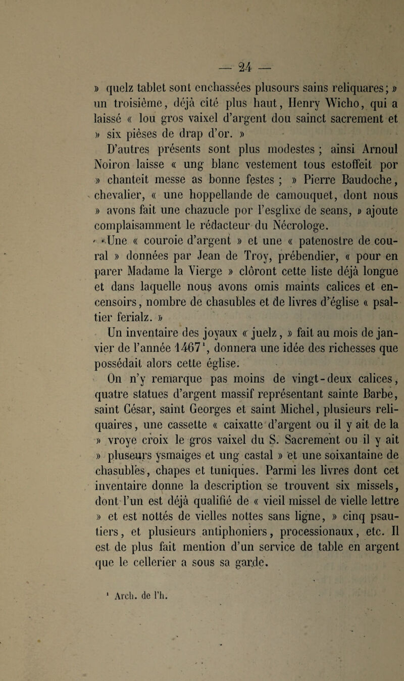 » quelz tablet sont enchâssées plusours sains reliquares; » un troisième, déjà cité plus haut, Henry Wicho, qui a laissé « lou gros vaixel d’argent dou sainct sacrement et » six pièses de drap d’or. » D’autres présents sont plus modestes ; ainsi Arnoul Noiron laisse « ung blanc vestement tous estoffeit por » chanteit messe as bonne Testes ; » Pierre Baudoche, chevalier, « une hoppellande de camouquet, dont nous » avons fait une chazucle por l’esglixc de seans, » ajoute complaisamment le rédacteur du Nécrologe. ' * Une « couroie d’argent » et une « patenoslre de cou- ral » données par Jean de Troy, prébendier, « pour en parer Madame la Vierge » cloront cette liste déjà longue et dans laquelle nous avons omis maints calices et en¬ censoirs , nombre de chasubles et de livres d’église « psal- tier ferialz. » Un inventaire des joyaux « juelz, » fait au mois de jan¬ vier de l’année i467‘, donnera une idée des richesses que possédait alors cette église. On n’y remarque pas moins de vingt-deux calices, quatre statues d’argent massif représentant sainte Barbe, saint César, saint Georges et saint Michel, plusieurs reli¬ quaires , une cassette « caixatte d’argent ou il y ait de la » vroye croix le gros vaixel du S. Sacrement ou il y ait » pluseurs ysmaiges et ung castal » et une soixantaine de chasubles, chapes et tuniques. Parmi les livres dont cet inventaire donne la description se trouvent six missels, dont l’un est déjà qualifié de « vieil missel de vielle lettre » et est nottés de vielles nottes sans ligne, » cinq psau¬ tiers , et plusieurs antiphoniers, processionaux, etc. B est de plus fait mention d’un service de table en argent que le cellerier a sous sa garde.