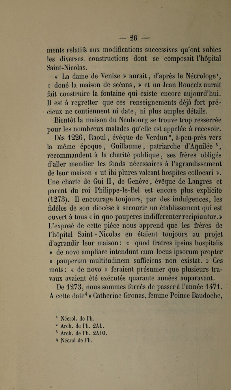ments relatifs aux modifications successives qu’ont subies les diverses constructions dont se composait l’hôpital Saint-Nicolas. « La dame de Yenize » aurait, d’après le Nécrologe1, « doné la maison de scéans, » et un Jean Roucelz aurait fait construire la fontaine qui existe encore aujourd’hui. Il est à regretter que ces renseignements déjà fort pré¬ cieux ne contiennent ni date, ni plus amples détails. Bientôt la maison du Neubourg se trouve trop resserrée pour les nombreux malades qu’elle est appelée à recevoir. Dès 1226, Raoul, évêque de Verdun2, à-peu-près vers la même époque , Guillaume , patriarche d’Aquilée 3, recommandent à la charité publique, ses frères obligés d’aller mendier les fonds nécessaires à l’agrandissement de leur maison « ut ibi plures valeant hospites collocari ». Une charte de Gui II, de Genève, évêque de Langres et parent du roi Philippe-le-Bel est encore plus explicite (1273). Il encourage toujours, par des indulgences, les fidèles de son diocèse à secourir un établissement qui est ouvert à tous « in quo pauperes indifferenterrecipiuntur.» L’exposé de cette pièce nous apprend que les frères de f hôpital Saint - Nicolas en étaient toujours au projet d’agrandir leur maison : « quod fratres ipsius hospitalis » de novo ampliare intendunt cum locus ipsorum propter » pauperum multitudinem sufficiens non existât. » Ces mots : « de novo » feraient présumer que plusieurs tra¬ vaux avaient été exécutés quarante années auparavant. De 1273, nous sommes forcés de passer à l’année 1471. A cette date4 « Catherine Gronas, femme Poince Baudoche, 1 Nécrol. de l’h. 2 Arch. de l’h. 2Ad. 3 Arch. de l’h. 2A10. 4 Nécrol de l’ii.