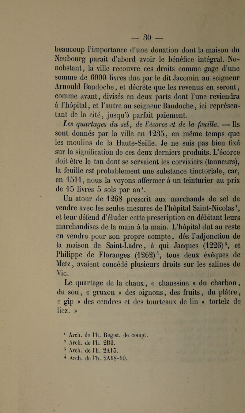 beaucoup l’importance d’une donation dont la maison du Neubourg paraît d’abord avoir le bénéfice intégral. No¬ nobstant, la ville recouvre ces droits comme gage d’une somme de 6000 livres due par le dit Jacomin au seigneur Arnould Baudoche, et décrète que les revenus en seront, comme avant, divisés en deux parts dont l’une reviendra à l’hôpital, et l’autre au seigneur Baudoche, ici représen¬ tant de la cité, jusqu’à parfait paiement. Les quartages du sel, de l’écorce et de la feuille. — Ils sont donnés par la ville en 1235, en même temps que les moulins de la Haute-Seille. Je ne suis pas bien fixé sur la signification de ces deux derniers produits. L’écorce doit être le tan dont se servaient les corvixiers (tanneurs), la feuille est probablement une substance tinctoriale, car, en 1511, nous la voyons affermer à un teinturier au prix de 15 livres 5 sols par an'. Un atour de 1268 prescrit aux marchands de sel de vendre avec les seules mesures de l’hôpital Saint-Nicolas2, et leur défend d’éluder cette prescription en débitant leurs marchandises de la main à la main. L’hôpital dut au reste en vendre pour son propre compte, dès l’adjonction de la maison de Saint-Ladre, à qui Jacques (1226)3, et Philippe de Floranges (1262)4, tous deux évêques de Metz, avaient concédé plusieurs droits sur les salines de Vie. Le quartage de la chaux, « chaussine » du charbon, du son, « gruxon » des oignons, des fruits, du plâtre, « gip » des cendres et des tourteaux de lin « tortelz de liez. » ’ Àrch. de l’h. Regist. de compt. 2 Arch. de l’h. 2B3. Arch. de l'h. 2A15.