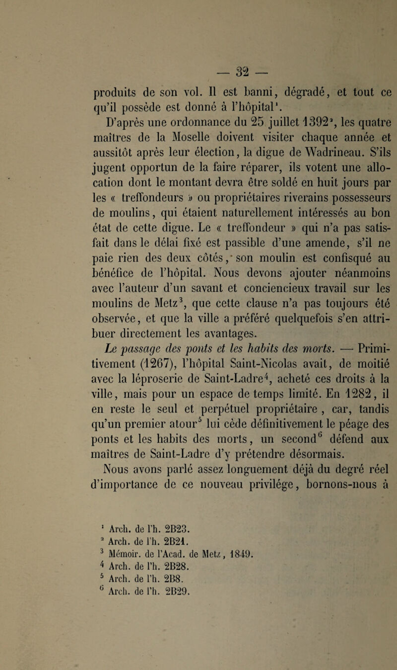 produits de son vol. Il est banni, dégradé, et tout ce qu’il possède est donné à l’hôpital*. D’après une ordonnance du 25 juillet 1392% les quatre maîtres de la Moselle doivent visiter chaque année et aussitôt après leur élection, la digue de Wadrineau. S’ils jugent opportun de la faire réparer, ils votent une allo¬ cation dont le montant devra être soldé en huit jours par les « treffondeurs )> ou propriétaires riverains possesseurs de moulins, qui étaient naturellement intéressés au bon état de cette digue. Le « treffondeur » qui n’a pas satis¬ fait dans le délai fixé est passible d’une amende, s’il ne paie rien des deux côtés,* son moulin est confisqué au bénéfice de l’hôpital. Nous devons ajouter néanmoins avec l’auteur d’un savant et conciencieux travail sur les moulins de Metz1 2 3, que cette clause n’a pas toujours été observée, et que la ville a préféré quelquefois s’en attri¬ buer directement les avantages. Le passage des ponts et les habits des morts. — Primi¬ tivement (1267), l’hôpital Saint-Nicolas avait, de moitié avec la léproserie de Saint-Ladre4, acheté ces droits à la ville, mais pour un espace de temps limité. En 1282, il en reste le seul et perpétuel propriétaire , car, tandis qu’un premier atour5 lui cède définitivement le péage des ponts et les habits des morts, un second défend aux maîtres de Saint-Ladre d’y prétendre désormais. Nous avons parlé assez longuement déjà du degré réel d’importance de ce nouveau privilège, bornons-nous à 1 Arch. de l’h. 2B23. 2 Arch. de l’h. 2B21. 3 Mémoir. de l’Acad. de Metz, 1849. 4 Arch. de l’h. 2B28. 5 Arch. de l’h. 2B8.