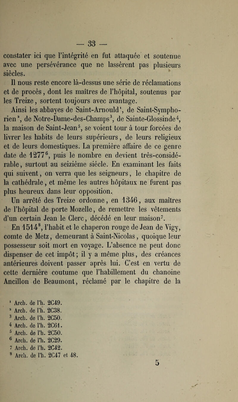 constater ici que l’intégrité en fut attaquée et soutenue avec une persévérance que ne lassèrent pas plusieurs siècles. Il nous reste encore là-dessus une série de réclamations et de procès, dont les maîtres de l’hôpital, soutenus par les Treize, sortent toujours avec avantage. Ainsi les abbayes de Saint-Arnould', de Saint-Sympho- rien3, de Notre-Dame-des-Champs3, de Sainte-Glossinde4, la maison de Saint-Jean5, se voient tour à tour forcées de livrer les habits de leurs supérieurs, de leurs religieux et de leurs domestiques. La première affaire de ce genre date de 12776, puis le nombre en devient très-considé¬ rable, surtout au seizième siècle. En examinant les faits qui suivent, on verra que les seigneurs, le chapitre de la cathédrale, et même les autres hôpitaux ne furent pas plus heureux dans leur opposition. Un arrêté des Treize ordonne, en 1346, aux maîtres de l’hôpital de porte Mozelle, de remettre les vêtements d’un certain Jean le Clerc, décédé en leur maison7. En 15148, l’habit et le chaperon rouge de Jean de Vigy, comte de Metz, demeurant à Saint-Nicolas, quoique leur possesseur soit mort en voyage. L’absence ne peut donc dispenser de cet impôt; il y a même plus, des créances antérieures doivent passer après lui. C’est en vertu de cette dernière coutume que l’habillement du chanoine Ancillon de Beaumont, réclamé par le chapitre de la ' Arch. de l’h. 2C49. 2 Arch. de l’h. 2C38. 3 Arch. de l’h. 2G50. 4 Arch. de l’h. 2C61. 5 Arch. de l’h. 2C50. 6 Arch. de l’h. 2C29. 7 Arch. de l’h. 2C42. 8 Arch. de l’h. 2C47 et 48. 5