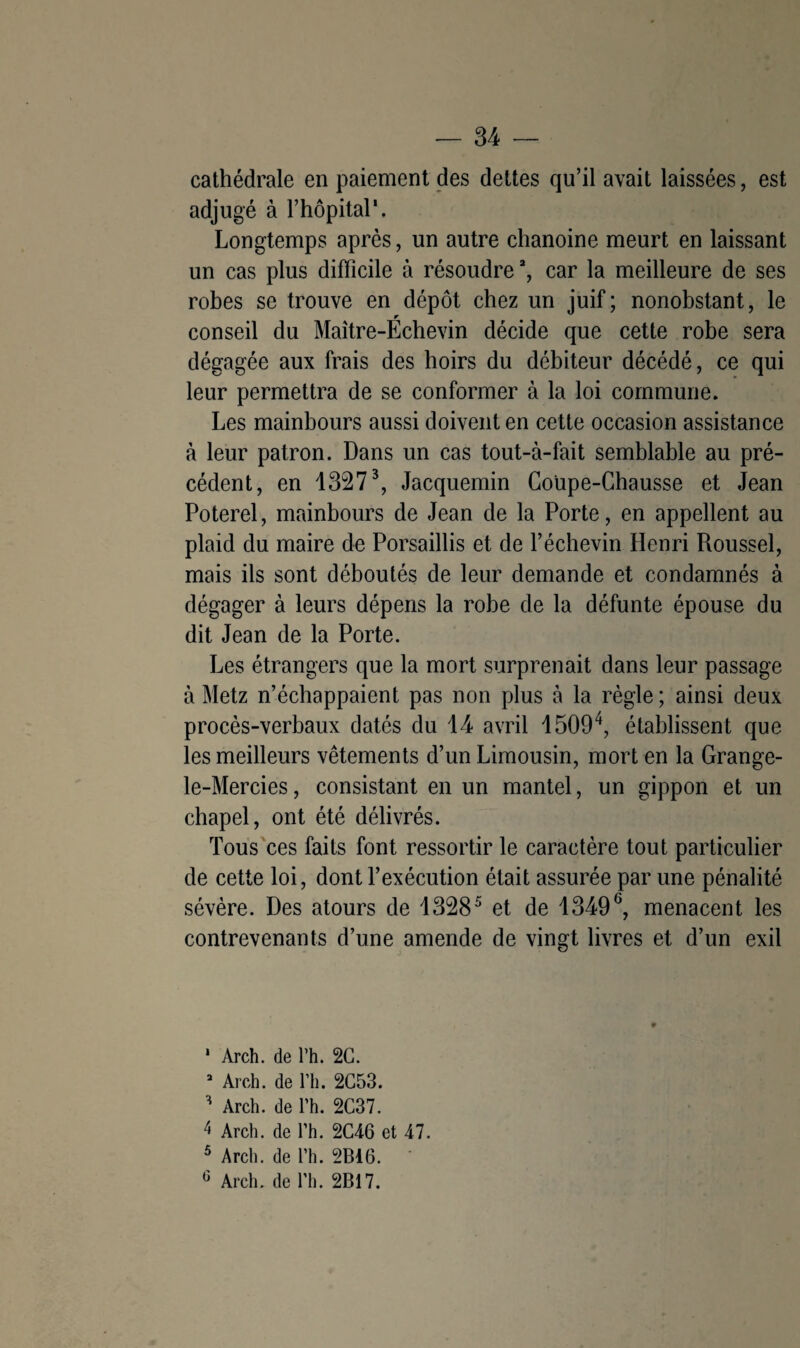 cathédrale en paiement des dettes qu’il avait laissées, est adjugé à l’hôpital'. Longtemps après, un autre chanoine meurt en laissant un cas plus difficile à résoudrea, car la meilleure de ses robes se trouve en dépôt chez un juif; nonobstant, le conseil du Maître-Echevin décide que cette robe sera dégagée aux frais des hoirs du débiteur décédé, ce qui leur permettra de se conformer à la loi commune. Les mainbours aussi doivent en cette occasion assistance à leur patron. Dans un cas tout-à-fait semblable au pré¬ cédent, en 13273, Jacquemin Coüpe-Chausse et Jean Poterel, mainbours de Jean de la Porte, en appellent au plaid du maire de Porsaillis et de l’échevin Henri Roussel, mais ils sont déboutés de leur demande et condamnés à dégager à leurs dépens la robe de la défunte épouse du dit Jean de la Porte. Les étrangers que la mort surprenait dans leur passage à Metz n’échappaient pas non plus à la règle; ainsi deux procès-verbaux datés du 14 avril 15094, établissent que les meilleurs vêtements d’un Limousin, mort en la Grange- le-Mercies, consistant en un mantel, un gippon et un chapel, ont été délivrés. Tous ces faits font ressortir le caractère tout particulier de cette loi, dont l’exécution était assurée par une pénalité sévère. Des atours de 13285 et de 13496, menacent les contrevenants d’une amende de vingt livres et d’un exil * Arch. de l’h. 2C. 3 Arch. de l’h. 2C53. H Arch. de l’h. 2C37. 4 Arch. de Th. 2C46 et 47. 5 Arch. de l’h. 2Bi6.
