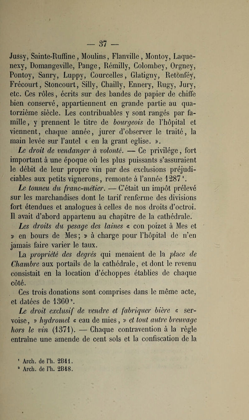 I — 37 — Jussy, Sainte-Rufïine, Moulins, Flanville, Montoy, Laque- nexy, Domangeville, Pange, Rémilly, Colombey, Orgney, Pontoy, Sanry, Luppy, Courcelles, Glatigny, Retônféy, Frécourt, Stoncourt, Silly, Chailly, Ennery, Rugy, Jury, etc. Ces rôles, écrits sur des bandes de papier de chiffe bien conservé, appartiennent en grande partie au qua¬ torzième siècle. Les contribuables y sont rangés par fa¬ mille, y prennent le titre de bourgeois de l’hôpital et viennent, chaque année, jurer d’observer le traité, la main levée sur l’autel « en la grant eglise. ». Le droit de vendanger à volonté. — Ce privilège, fort important à une époque où les plus puissants s’assuraient le débit de leur propre vin par des exclusions préjudi¬ ciables aux petits vignerons, remonte à l’année 1287 '. Le tonneu du franc-métier. — C’était un impôt prélevé sur les marchandises dont le tarif renferme des divisions fort étendues et analogues à celles de nos droits d’octroi. Il avait d’abord appartenu au chapitre de la cathédrale. Les droits du pesage des lames « con poizet à Mes et » en bours de Mes ; » à charge pour l’hôpital de n’en jamais faire varier le taux. La propriété des degrés qui menaient de la place de Chambre aux portails de la cathédrale, et dont le revenu consistait en la location d’échoppes établies de chaque côté. Ces trois donations sont comprises dans le même acte, et datées de 13602. Le droit exclusif de vendre et fabriquer bière « ser- voise, » hydromel « eau de mies, » et tout autre breuvage hors le vin (1371). — Chaque contravention à la règle entraîne une amende de cent sols et la confiscation de la 1 Arch. de Th. 2B11.