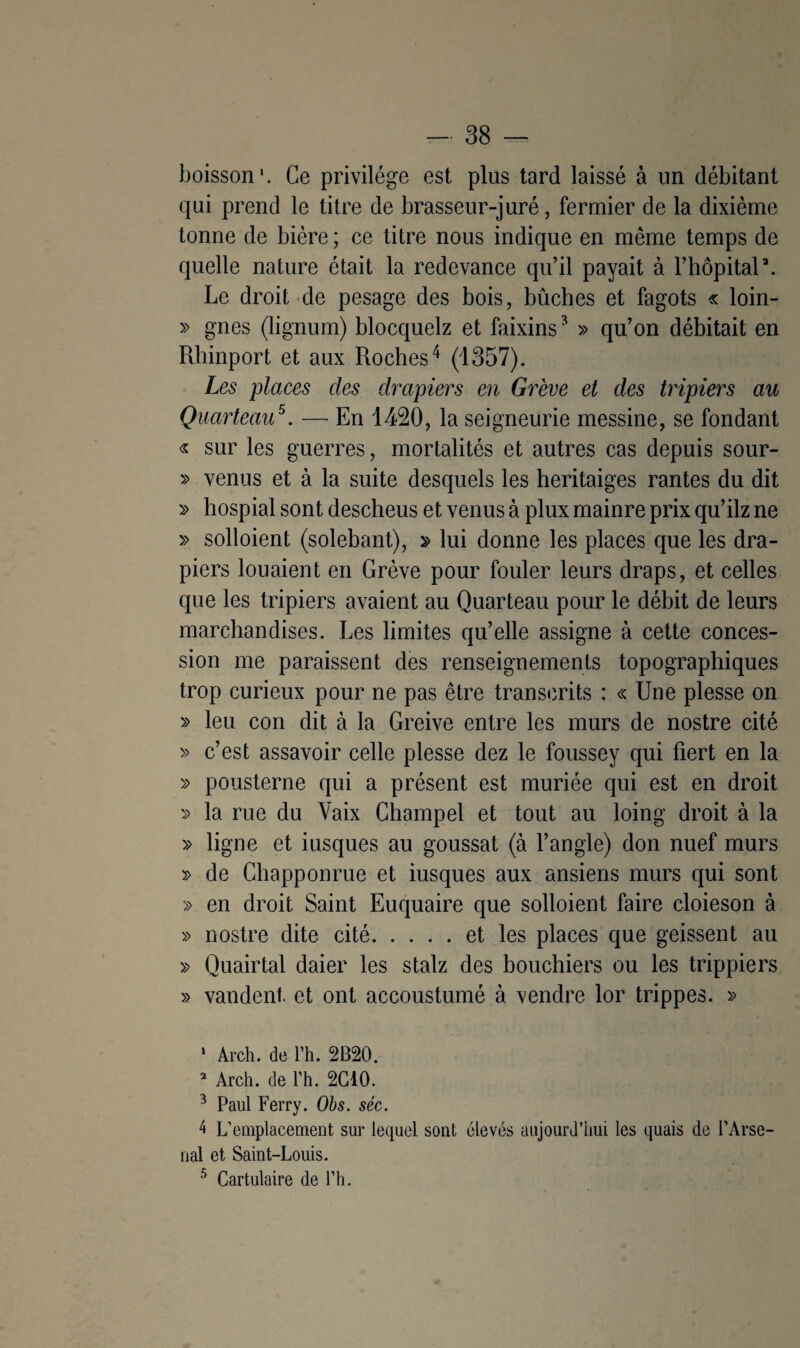 boisson'. Ce privilège est plus tard laissé à un débitant qui prend le titre de brasseur-juré, fermier de la dixième tonne de bière ; ce titre nous indique en même temps de quelle nature était la redevance qu’il payait à l’hôpital\ Le droit de pesage des bois, bûches et fagots « loin- » gnes (lignum) blocquelz et faixins* » qu’on débitait en Rhinport et aux Roches4 (1357). Les places des drapiers en Grève et des tripiers au Quarteau5. — En 1420, la seigneurie messine, se fondant « sur les guerres, mortalités et autres cas depuis sour- » venus et à la suite desquels les heritaiges rantes du dit » hospial sont descheus et venus à plux mainre prix qu’ilz ne » solloient (solebant), » lui donne les places que les dra¬ piers louaient en Grève pour fouler leurs draps, et celles que les tripiers avaient au Quarteau pour le débit de leurs marchandises. Les limites qu’elle assigne à cette conces¬ sion me paraissent des renseignements topographiques trop curieux pour ne pas être transcrits : « Une plesse on » leu con dit à la Greive entre les murs de nostre cité » c’est assavoir celle plesse dez le foussey qui fiert en la » pousterne qui a présent est muriée qui est en droit » la rue du Vaix Champel et tout au loing droit à la » ligne et iusques au goussat (à l’angle) don nuef murs » de Chapponrue et iusques aux ansiens murs qui sont » en droit Saint Euquaire que solloient faire cloieson à » nostre dite cité.et les places que geissent au » Quairtal daier les stalz des bouchiers ou les trippiers » vandent. et ont accoustumé à vendre lor trippes. » * Arch. de l’h. 2B20. 2 Arch. de Th. 2C10. 3 Paul Ferry. Obs. séc. 4 L’emplacement sur lequel sont élevés aujourd’hui les quais de l’Arse¬ nal et Saint-Louis. 5 Cartulaire de l’h.