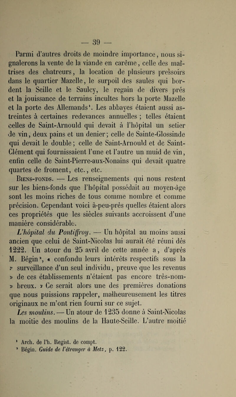 Parmi d’autres droits de moindre importance, nous si¬ gnalerons la vente de la viande en carême, celle des maî¬ trises des chatreurs, la location de plusieurs pressoirs dans le quartier Mazelle, le surpoil des saules qui bor¬ dent la Seille et le Saulcy, le regain de divers prés et la jouissance de terrains incultes hors la porte Mazelle et la porte des Allemands*. Les abbayes étaient aussi as¬ treintes à certaines redevances annuelles ; telles étaient celles de Saint-Arnould qui devait à l’hôpital un setier de vin, deux pains et un denier; celle de Sainte-Glossinde qui devait le double; celle de Saint-Arnould et de Saint- Clément qui fournissaient l’une et l’autre un muid de vin, enfin celle de Saint-Pierre-aux-Nonains qui devait quatre quartes de froment, etc., etc. Biens-fonds. — Les renseignements qui nous restent sur les biens-fonds que l’hôpital possédait au moyen-àge sont les moins riches de tous comme nombre et comme précision. Cependant voici à-peu-près quelles étaient alors ces propriétés que les siècles suivants accroissent d’une manière considérable. L’hôpital du Pontiffroy. — Un hôpital au moins aussi ancien que celui dé Saint-Nicolas lui aurait été réuni dès 1222. Un atour du 25 avril de cette année a, d’après M. Bégin1 2, « confondu leurs intérêts respectifs sous la y surveillance d’un seul individu, preuve que les revenus » de ces établissements n’étaient pas encore très-nom- » breux. ? Ce serait alors une des premières donations que nous puissions rappeler, malheureusement les titres originaux ne m’ont rien fourni sur ce sujet. Les moulins. — Un atour de 1235 donne à Saint-Nicolas la moitié des moulins de la Haute-Seille. L’autre moitié 1 Arch. de l’h. Regist. de compt. 2 Bégin. Guide de l’étranger à Metz, p. 122.