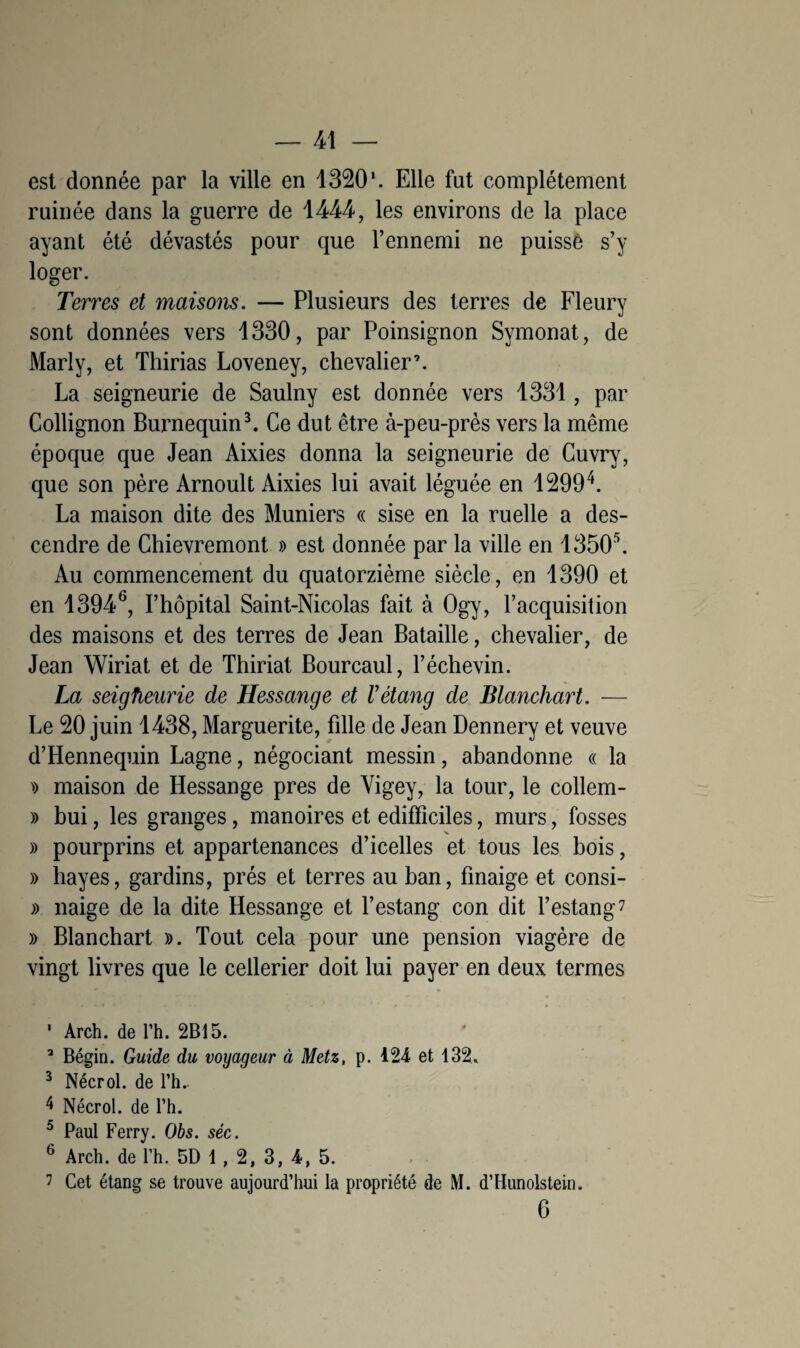 est donnée par la ville en 1320*. Elle fut complètement ruinée dans la guerre de 1444, les environs de la place ayant été dévastés pour que l’ennemi ne puissê s’y loger. Terres et maisons. — Plusieurs des terres de Fleury sont données vers 1330, par Poinsignon Symonat, de Marly, et Thirias Loveney, chevalier’. La seigneurie de Saulny est donnée vers 1331, par Collignon Burnequin3. Ce dut être à-peu-près vers la même époque que Jean Aixies donna la seigneurie de Cuvry, que son père Arnoult Aixies lui avait léguée en 12994. La maison dite des Muniers « sise en la ruelle a des¬ cendre de Chievremont » est donnée par la ville en 13505. Au commencement du quatorzième siècle, en 1390 et en 13946, l’hôpital Saint-Nicolas fait à Ogy, l’acquisition des maisons et des terres de Jean Bataille, chevalier, de Jean Wiriat et de Thiriat Bourcaul, l’échevin. La seigfleurie de Hessange et V étang de Blanchart. — Le 20 juin 1438, Marguerite, fille de Jean Dennery et veuve d’Hennequin Lagne, négociant messin, abandonne « la » maison de Hessange près de Vigey, la tour, le collem- » bui, les granges, manoires et edifïîciles, murs, fosses )) pourprins et appartenances d’icelles et tous les bois, » hayes, gardins, prés et terres au ban, finaige et consi- » naige de la dite Hessange et l’estang con dit l’estang7 » Blanchart ». Tout cela pour une pension viagère de vingt livres que le cellerier doit lui payer en deux termes 1 Arch. de l’h. 2B15. 3 Bégin. Guide du voyageur à Metz, p. 124 et 132. 3 Nécrol. de rh- 4 Nécrol. de l’h. 5 Paul Ferry. Obs. sêc. 6 Arch. de l’h. 5D 1, 2, 3, 4, 5. 7 Cet étang se trouve aujourd’hui la propriété de M. d’Hunolstein. 6