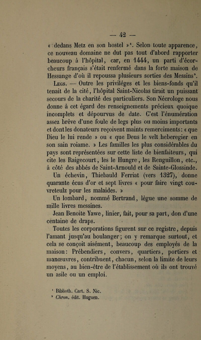 « dedans Metz en son hostel »\ Selon toute apparence, ce nouveau domaine ne dut pas tout d’abord rapporter beaucoup à l’hôpital, car, en 1444, un parti d’écor- cheurs français s’était renfermé dans la forte maison de Hessange d’où il repoussa plusieurs sorties des Messins3. Legs. — Outre les privilèges et les biens-fonds qu’il tenait de la cité, l’hôpital Saint-Nicolas tirait un puissant secours de la charité des particuliers. Son Nécrologe nous donne à cet égard des renseignements précieux quoique incomplets et dépourvus de date. C’est l’énumération assez brève d’une foule de legs plus ou moins importants et dont les donateurs reçoivent maints remerciments : « que Dieu le lui rende » ou « que Deus le velt heberegier en son sain roiame. » Les familles les plus considérables du pays sont représentées sur cette liste de bienfaiteurs, qui cite les Raigecourt, les le Hungre, les Renguillon, etc., à côté des abbés de Saint-Arnould et de Sainte-Glossinde. Un échevin, Thiebauld Ferriat (vers 1327), donne quarante écus d’or et sept livres « pour faire vingt cou- vreteulz pour les malaides. » Un lombard, nommé Bertrand, lègue une somme de mille livres messines. Jean Benoite Yawe, linier, fait, pour sa part, don d’une centaine de draps. Toutes les corporations figurent sur ce registre, depuis l’amant jusqu’au boulanger; on y remarque surtout, et cela se conçoit aisément, beaucoup des employés de la maison: Prébendiers, convers, quartiers, portiers et manœuvres, contribuent, chacun, selon la limite de leurs moyens, au bien-être de l’établissement où ils ont trouvé un asile ou un emploi. 1 Bibliotli. Cart. S. Nie. 3 Chron, édit. Huguen.