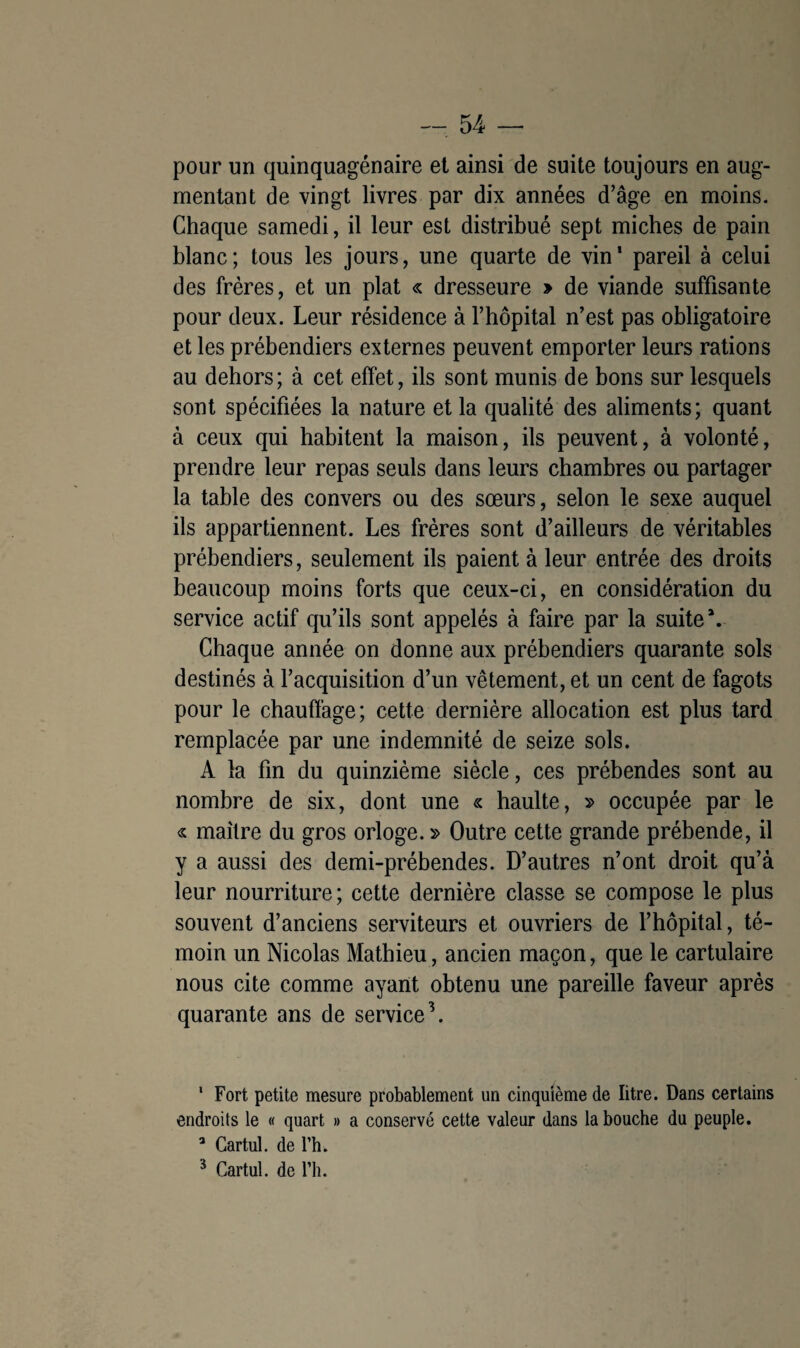 pour un quinquagénaire et ainsi de suite toujours en aug¬ mentant de vingt livres par dix années d’âge en moins. Chaque samedi, il leur est distribué sept miches de pain blanc; tous les jours, une quarte de vin* pareil à celui des frères, et un plat « dresseure > de viande suffisante pour deux. Leur résidence à l’hôpital n’est pas obligatoire et les prébendiers externes peuvent emporter leurs rations au dehors; à cet effet, ils sont munis de bons sur lesquels sont spécifiées la nature et la qualité des aliments; quant à ceux qui habitent la maison, ils peuvent, à volonté, prendre leur repas seuls dans leurs chambres ou partager la table des convers ou des sœurs, selon le sexe auquel ils appartiennent. Les frères sont d’ailleurs de véritables prébendiers, seulement ils paient à leur entrée des droits beaucoup moins forts que ceux-ci, en considération du service actif qu’ils sont appelés à faire par la suite*. Chaque année on donne aux prébendiers quarante sols destinés à l’acquisition d’un vêtement, et un cent de fagots pour le chauffage; cette dernière allocation est plus tard remplacée par une indemnité de seize sols. A la fin du quinzième siècle, ces prébendes sont au nombre de six, dont une « haulte, » occupée par le « maître du gros orloge. » Outre cette grande prébende, il y a aussi des demi-prébendes. D’autres n’ont droit qu’à leur nourriture; cette dernière classe se compose le plus souvent d’anciens serviteurs et ouvriers de l’hôpital, té¬ moin un Nicolas Mathieu, ancien maçon, que le cartulaire nous cite comme ayant obtenu une pareille faveur après quarante ans de service1 * 3. 1 Fort petite mesure probablement un cinquième de litre. Dans certains endroits le « quart » a conservé cette valeur dans la bouche du peuple. a Gartul. de l’h. 3 Cartul. de l’h.