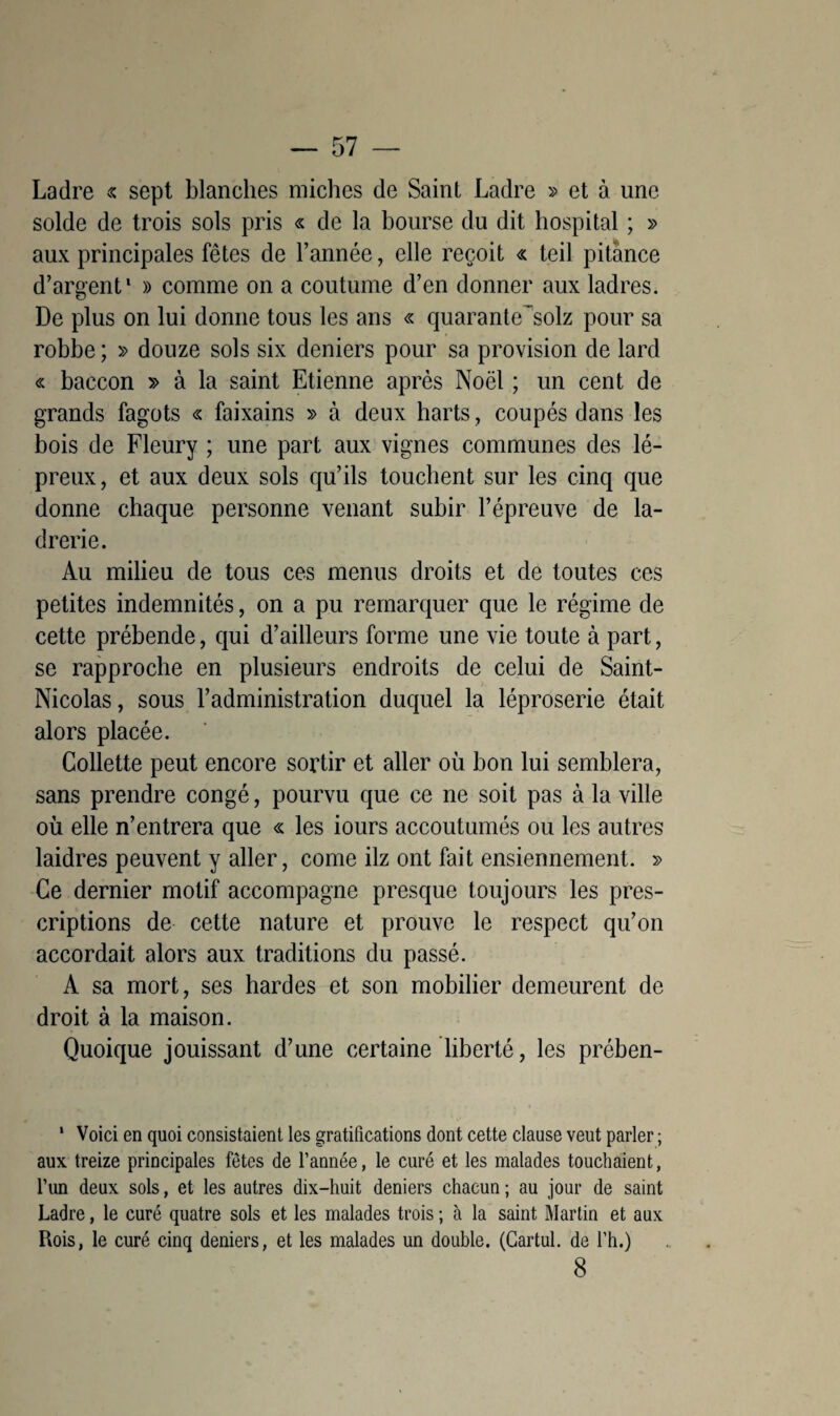 Ladre « sept blanches miches de Saint Ladre » et à une solde de trois sols pris « de la bourse du dit hospital ; » aux principales fêtes de l’année, elle reçoit « teil pitance d’argent1 » comme on a coutume d’en donner aux ladres. De plus on lui donne tous les ans « quarante^solz pour sa robbe ; » douze sols six deniers pour sa provision de lard « baccon » à la saint Etienne après Noël ; un cent de grands fagots « faixains » à deux harts, coupés dans les bois de Fleury ; une part aux vignes communes des lé¬ preux, et aux deux sols qu’ils touchent sur les cinq que donne chaque personne venant subir l’épreuve de la¬ drerie. Au milieu de tous ces menus droits et de toutes ces petites indemnités, on a pu remarquer que le régime de cette prébende, qui d’ailleurs forme une vie toute à part, se rapproche en plusieurs endroits de celui de Saint- Nicolas, sous l’administration duquel la léproserie était alors placée. Collette peut encore sortir et aller où bon lui semblera, sans prendre congé, pourvu que ce ne soit pas à la ville où elle n’entrera que « les iours accoutumés ou les autres laidres peuvent y aller, corne ilz ont fait ensiennement. » Ce dernier motif accompagne presque toujours les pres¬ criptions de cette nature et prouve le respect qu’on accordait alors aux traditions du passé. A sa mort, ses hardes et son mobilier demeurent de droit à la maison. Quoique jouissant d’une certaine liberté, les prében- 1 Voici en quoi consistaient les gratifications dont cette clause veut parler ; aux treize principales fêtes de l’année, le curé et les malades touchaient, l’un deux sols, et les autres dix-huit deniers chacun ; au jour de saint Ladre, le curé quatre sols et les malades trois ; à la saint Martin et aux Rois, le curé cinq deniers, et les malades un double. (Cartul. de l’h.) 8