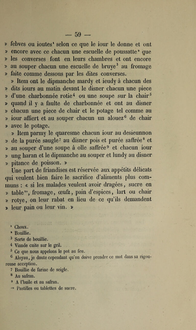 » febves ou ioutes* selon ce que le iour le donne et ont » encore avec ce chacun une escuelle de poussatte* que » les converses font en leurs chambres et ont encore » au souper chacun une escuelle de bruye1 * 3 au fromage » faite comme dessous par les dites converses. » Item ont le dipmanche mardy et ieudy à chacun des » dits iours au matin devant le disner chacun une piece » d’une charbonnée rôtie4 ou une soupe sur la chair5 » quand il y a faulte de charbonnée et ont au disner » chacun une piece de chair et le potage tel comme au » iour afïiert et au souper chacun un alouez6 de chair » avec le potage. » Item parmy le quaresme chacun iour au desieunnon » de la purée saugle7 au disner pois et purée saffrée8 et » au souper d’une soupe à olle saffrée9 et chacun iour » ung haran et le dipmanche au souper et lundy au disner » pitance de poisson. » Une part de friandises est réservée aux appétits délicats qui veulent bien faire le sacrifice d’aliments plus com¬ muns : « si les malades veulent avoir dragées, sucre en » table10, fromage, œufz, pain d’espices, lart ou chair » rotye, on leur rabat en lieu de ce qu’ils demandent » leur pain ou leur vin. » 1 Choux. a Bouillie. 3 Sorte de bouillie. 4 Viande cuite sur le gril. 5 Ce que nous appelons le pot au feu. G Aloyau, je doute cependant qu’on doive prendre ce mot dans sa rigou¬ reuse acception. 7 Bouillie de farine de seigle. 8 Au safran. 9 A l’huile et au safran. 10 Pastilles ou tablettes de sucre.
