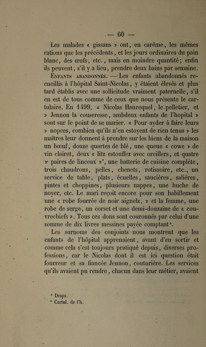 Les malades « gissans » ont, en carême, les mêmes rations que les précédents, et les jours ordinaires du pain blanc, des œufs, etc., mais en moindre quantité; enfin ils peuvent, s’il y a lieu, prendre deux bains par semaine. Enfants abandonnés. — Les enfants abandonnés re¬ cueillis à l’hôpital Saint-Nicolas, y étaient élevés et plus tard établis avec une sollicitude vraiment paternelle, s’il en est de tous comme de ceux que nous présente le car- tulaire. En 1499, « Nicolas Hanrequel, le pelletier, et » Jennon la couseresse, ambdeux enfants de l’hôpital » sont sur le point de se marier. « Pour ayder à faire leurs » nopces, combien qu’ils n’en estoyent de rien tenus » les maîtres leur donnent à prendre sur les biens de la maison un bœuf, douze quartes de blé, une queue « cowe » de vin clairet, deux « litz estouffez avec oreillers, et quatre y paires de linceux »‘, une batterie de cuisine complète , trois chaudrons, pelles, chenets, rôtissoire, etc., un service de table, plats, écuelles, saucières, salières, pintes et choppines, plusieurs nappes, une huche de noyer, etc. Le mari reçoit encore pour son habillement une « robe fourrée de noir aignelz, >; et la femme, une robe de serge, un corset et une demi-douzaine de « cou- vrechiefs ». Tous ces dons sont couronnés par celui d’une somme de dix livres messines payée comptant1 2. Les surnoms des conjoints nous montrent que les enfants de l’hôpital apprenaient, avant d’en sortir et comme cela s’est toujours pratiqué depuis, diverses pro¬ fessions, car le Nicolas dont il est ici question était fourreur et sa fiancée Jennon, couturière. Les services qu’ils avaient pu rendre, chacun dans leur métier, avaient 1 Draps. 2 Cartul. de Pli.