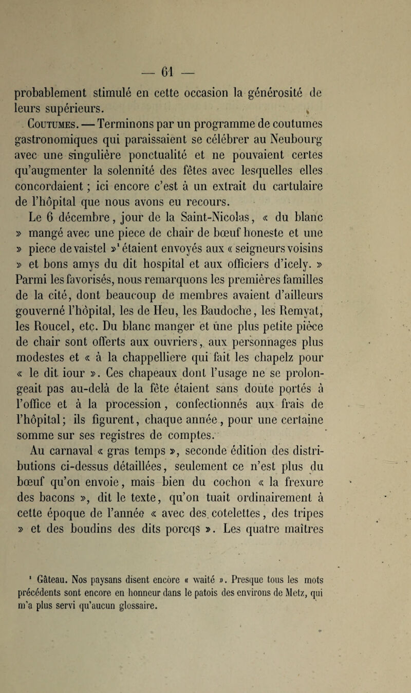 probablement stimulé en cette occasion la générosité de leurs supérieurs. » Coutumes. — Terminons par un programme de coutumes gastronomiques qui paraissaient se célébrer au Neubourg avec une singulière ponctualité et ne pouvaient certes qu’augmenter la solennité des fêtes avec lesquelles elles concordaient ; ici encore c’est à un extrait du cartulaire de l’hôpital que nous avons eu recours. Le 6 décembre, jour de la Saint-Nicolas, « du blanc » mangé avec une piece de chair de bœuf honeste et une » piece devaistel »l étaient envoyés aux « seigneurs voisins » et bons amys du dit hospital et aux officiers d’icely. » Parmi les favorisés, nous remarquons les premières familles de la cité, dont beaucoup de membres avaient d’ailleurs gouverné l’hôpital, les de Heu, les Baudoche, les Remyat, les Roucel, etc. Du blanc manger et ûne plus petite pièce de chair sont offerts aux ouvriers, aux personnages plus modestes et « à la chappelliere qui fait les chapelz pour « le dit iour ». Ces chapeaux dont l’usage ne se prolon¬ geait pas au-delà de la fête étaient sans doute portés à l’office et à la procession, confectionnés aux frais de l’hôpital; ils figurent, chaque année, pour une certaine somme sur ses registres de comptes. Au carnaval « gras temps », seconde édition des distri¬ butions ci-dessus détaillées, seulement ce n’est plus du bœuf qu’on envoie, mais bien du cochon « la frexure des bacons », dit le texte, qu’on tuait ordinairement à cette époque de l’année « avec des. côtelettes, des tripes » et des boudins des dits porcqs ». Les quatre maîtres 1 Gâteau. Nos paysans disent encore « waité ». Presque tous les mots précédents sont encore en honneur dans le patois des environs de Metz, qui m’a plus servi qu’aucun glossaire.