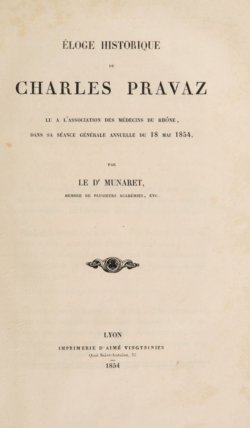 DE CHARLES PRAVAZ LU A L’ASSOCIATION DES MÉDECINS DU RHONE , DANS SA SÉANCE GÉNÉRALE ANNUELLE DU 18 MAI 1854, PAR LE Dr MUNARET, MEMBRE DE PLUSIEURS ACADÉMIES, ETC. LYON IMPRIMERIE D’AIMÉ VINGTRINIER Quai Saint-Antoine, 3G 1854