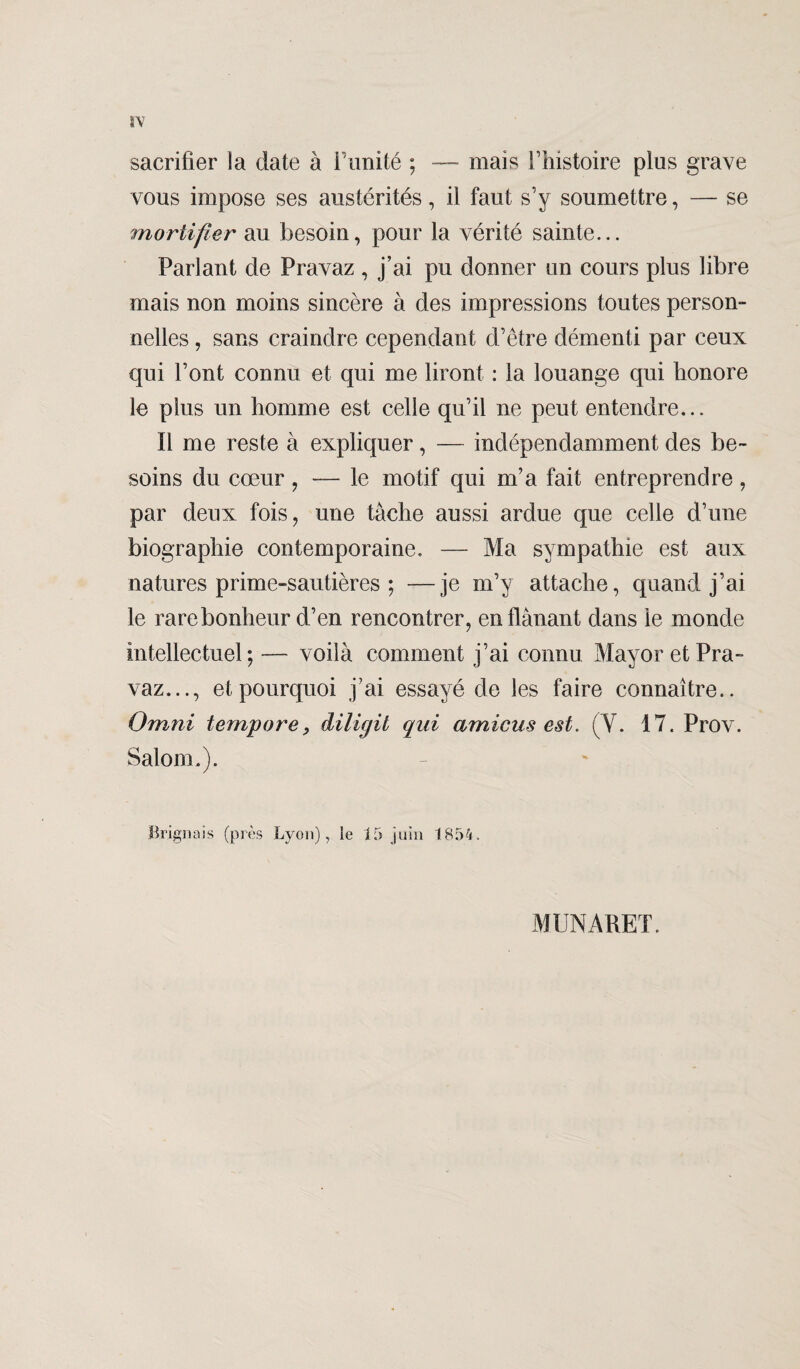 sacrifier la date à l’imité ; — mais l’histoire plus grave vous impose ses austérités, il faut s’y soumettre, — se mortifier au besoin, pour la vérité sainte... Parlant de Pravaz , j’ai pu donner un cours plus libre mais non moins sincère à des impressions toutes person¬ nelles , sans craindre cependant d’être démenti par ceux qui l’ont connu et qui me liront : la louange qui honore le plus un homme est celle qu’il ne peut entendre... Il me reste à expliquer, — indépendamment des be¬ soins du cœur , — le motif qui m’a fait entreprendre, par deux fois, une tâche aussi ardue que celle d’une biographie contemporaine. — Ma sympathie est aux natures prime-sautières ; —je m’y attache, quand j’ai le rare bonheur d’en rencontrer, en flânant dans le monde intellectuel; — voilà comment j’ai connu Mayor et Pra¬ vaz..., et pourquoi j’ai essayé de les faire connaître.. Omni t empare, diligit qui amicus est. (Y. 17. Prov. Salom.). Briguais (près Lyon), le 15 juin 1854. MUNARET.