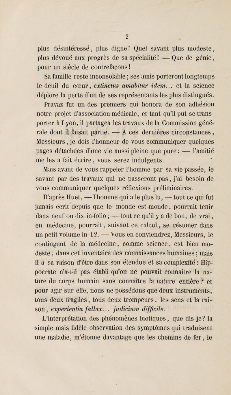 plus désintéressé, plus digne! Quel savant plus modeste, plus dévoué aux progrès de sa spécialité ! — Que de génie, pour un siècle de contrefaçons ! Sa famille reste inconsolable ; ses amis porteront longtemps le deuil du cœur, extinctus amabitur idem... et la science déplore la perte d’un de ses représentants les plus distingués. Pravaz fut un des premiers qui honora de son adhésion notre projet d’association médicale, et tant qu’il put se trans¬ porter a Lyon, il partagea les travaux de la Commission géné¬ rale dont il faisait partie. — A ces dernières circonstances, Messieurs, je dois l’honneur de vous communiquer quelques pages détachées d’une vie aussi pleine que pure ; —■ l’amitié me les a fait écrire, vous serez indulgents. Mais avant de vous rappeler l’homme par sa vie passée, le savant par des travaux qui ne passeront pas, j’ai besoin de vous communiquer quelques réflexions préliminaires. D’après Huet, — l’homme qui a le plus lu, — tout ce qui fut jamais écrit depuis que le monde est monde, pourrait tenir dans neuf ou dix in-folio ; — tout ce qu’il y a de bon, de vrai, en médecine, pourrait, suivant ce calcul, se résumer dans un petit volume in-12. — Vous en conviendrez, Messieurs, le contingent de la médecine, comme science, est bien mo¬ deste , dans cet inventaire des connaissances humaines ; mais il a sa raison d’être dans son étendue et sa complexité : Hip¬ pocrate n’a-t-il pas établi qu’on ne pouvait connaître la na¬ ture du corps humain sans connaître la nature entière ? et pour agir sur elle, nous ne possédons que deux instruments, tous deux fragiles, tous deux trompeurs, les sens et la rai¬ son, experientia fallax... judicium difficile. L’interprétation des phénomènes biotiques, que dis-je? la simple mais fidèle observation des symptômes qui traduisent une maladie, m’étonne davantage que les chemins de fer, le