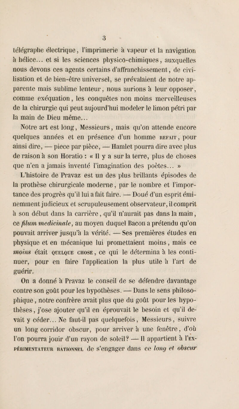 télégraphe électrique, l’imprimerie à vapeur et la navigation à hélice... et si les sciences physico-chimiques, auxquelles nous devons ces agents certains d’affranchissement, de civi¬ lisation et de bien-être universel, se prévalaient de notre ap¬ parente mais sublime lenteur, nous aurions a leur opposer, comme exéquation, les conquêtes non moins merveilleuses de la chirurgie qui peut aujourd’hui modeler le limon pétri par la main de Dieu même... Notre art est long, Messieurs, mais qu’on attende encore quelques années et en présence d’un homme refait, pour ainsi dire, — piece par pièce, — Harnlet pourra dire avec plus de raison 'a son Horatio : « Il y a sur la terre, plus de choses que n’en a jamais inventé l’imagination des poètes... » L’histoire de Pravaz est un des plus brillants épisodes de la prothèse chirurgicale moderne, par le nombre et l’impor¬ tance des progrès qu’il lui a fait faire. — Doué d’un esprit émi¬ nemment judicieux et scrupuleusement observateur, il comprit a son début dans la carrière, qu’il n’aurait pas dans la main, ce filum médicinale, au moyen duquel Bacon a prétendu qu’on pouvait arriver jusqu’à la vérité. —Ses premières études en physique et en mécanique lui promettaient moins, mais ce moins était quelque chose , ce qui le détermina à les conti¬ nuer, pour en faire l’application la plus utile à l’art de guérir. On a donné à Pravaz le conseil de se défendre davantage contre son goût pour les hypothèses. •— Dans le sens philoso¬ phique , notre confrère avait plus que du goût pour les hypo¬ thèses , j’ose ajouter qu’il en éprouvait le besoin et qu’il de¬ vait y céder... Ne faut-il pas quelquefois, Messieurs, suivre un long corridor obscur, pour arrivera une fenêtre, d’où l’on pourra jouir d’un rayon de soleil? — Il appartient à I’ex- périmentateur rationnel de s’engager dans ce long et obscur