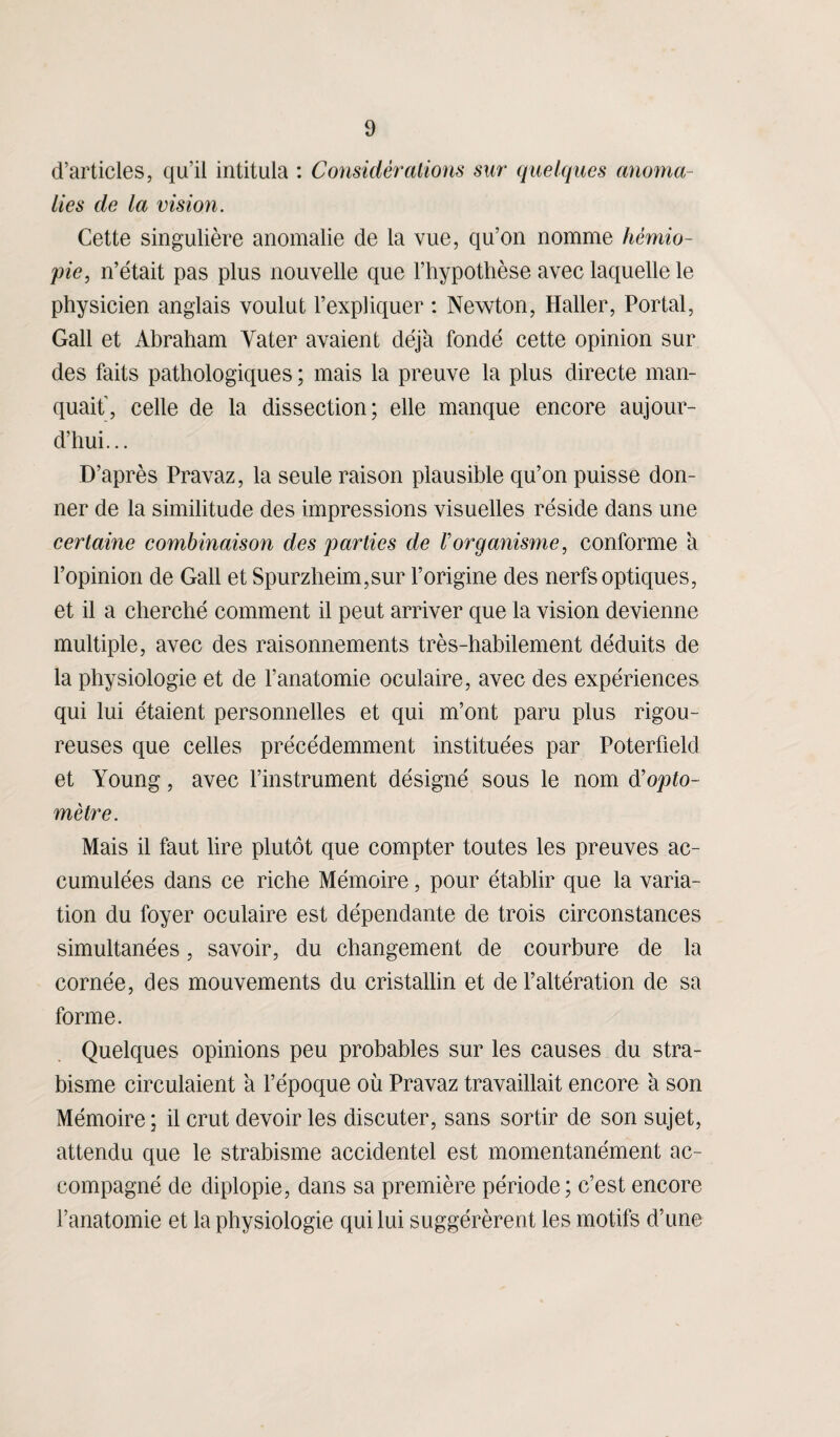 d’articles, qu’il intitula : Considérations sur quelques anoma¬ lies de la vision. Cette singulière anomalie de la vue, qu’on nomme hémio- pie, n’était pas plus nouvelle que l’hypothèse avec laquelle le physicien anglais voulut l’expliquer : Newton, Haller, Portai, Gall et Abraham Vater avaient déjà fondé cette opinion sur des faits pathologiques ; mais la preuve la plus directe man¬ quait', celle de la dissection; elle manque encore aujour¬ d’hui... D’après Pravaz, la seule raison plausible qu’on puisse don¬ ner de la similitude des impressions visuelles réside dans une certaine combinaison des parties de Vorganisme, conforme à l’opinion de Gall et Spurzheim,sur l’origine des nerfs optiques, et il a cherché comment il peut arriver que la vision devienne multiple, avec des raisonnements très-habilement déduits de la physiologie et de l’anatomie oculaire, avec des expériences qui lui étaient personnelles et qui m’ont paru plus rigou¬ reuses que celles précédemment instituées par Poterfield et Young, avec l’instrument désigné sous le nom d’opto- mètre. Mais il faut lire plutôt que compter toutes les preuves ac¬ cumulées dans ce riche Mémoire, pour établir que la varia¬ tion du foyer oculaire est dépendante de trois circonstances simultanées, savoir, du changement de courbure de la cornée, des mouvements du cristallin et de l’altération de sa forme. Quelques opinions peu probables sur les causes du stra¬ bisme circulaient à l’époque où Pravaz travaillait encore à son Mémoire ; il crut devoir les discuter, sans sortir de son sujet, attendu que le strabisme accidentel est momentanément ac¬ compagné de diplopie, dans sa première période; c’est encore l’anatomie et la physiologie qui lui suggérèrent les motifs d’une