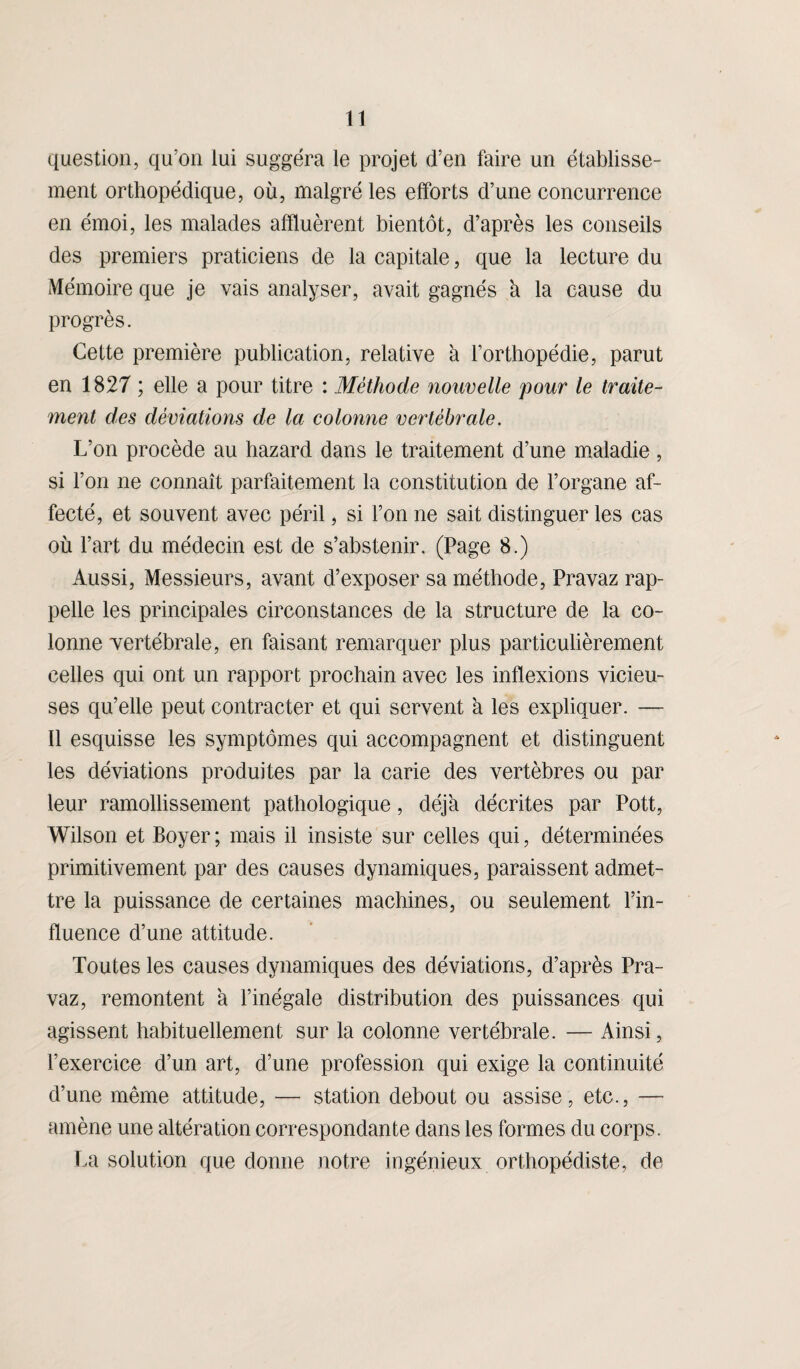 question, qu’on lui suggéra le projet d’en faire un établisse¬ ment orthopédique, où, malgré les efforts d’une concurrence en émoi, les malades affluèrent bientôt, d’après les conseils des premiers praticiens de la capitale, que la lecture du Mémoire que je vais analyser, avait gagnés k la cause du progrès. Cette première publication, relative k l’orthopédie, parut en 1827 ; elle a pour titre : Méthode nouvelle pour le traite¬ ment des déviations de la colonne vertébrale. L’on procède au hazard dans le traitement d’une maladie, si l’on ne connaît parfaitement la constitution de l’organe af¬ fecté, et souvent avec péril, si l’on ne sait distinguer les cas où l’art du médecin est de s’abstenir. (Page 8.) Aussi, Messieurs, avant d’exposer sa méthode, Pravaz rap¬ pelle les principales circonstances de la structure de la co¬ lonne vertébrale, en faisant remarquer plus particulièrement celles qui ont un rapport prochain avec les inflexions vicieu¬ ses qu’elle peut contracter et qui servent a les expliquer. — Il esquisse les symptômes qui accompagnent et distinguent les déviations produites par la carie des vertèbres ou par leur ramollissement pathologique, déjà décrites par Pott, Wilson et Boyer ; mais il insiste sur celles qui, déterminées primitivement par des causes dynamiques, paraissent admet¬ tre la puissance de certaines machines, ou seulement l’in¬ fluence d’une attitude. Toutes les causes dynamiques des déviations, d’après Pra¬ vaz, remontent k l’inégale distribution des puissances qui agissent habituellement sur la colonne vertébrale. — Ainsi, l’exercice d’un art, d’une profession qui exige la continuité d’une même attitude, — station debout ou assise, etc., — amène une altération correspondante dans les formes du corps. La solution que donne notre ingénieux orthopédiste, de