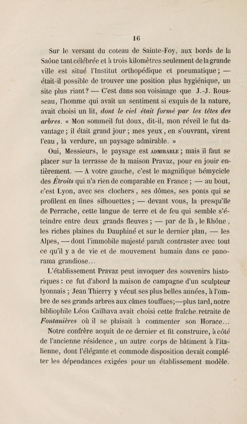 Sur le versant du coteau de Sainte-Foy, aux bords de la Saône tant célébrée et a trois kilomètres seulement de la grande ville est situé l’Institut orthopédique et pneumatique; •— était-il possible de trouver une position plus hygiénique, un site plus riant? — C’est dans son voisinage que J.-J. Rous¬ seau, l’homme qui avait un sentiment si exquis de la nature, avait choisi un lit, dont le ciel était formé par les têtes des arbres. « Mon sommeil fut doux, dit-il, mon réveil le fut da¬ vantage ; il était grand jour ; mes yeux, en s’ouvrant, virent l’eau, la verdure, un paysage admirable. » Oui, Messieurs, le paysage est admirable ; mais il faut se placer sur la terrasse de la maison Pravaz, pour en jouir en¬ tièrement. — A votre gauche, c’est le magnifique hémycicle r des Etroits qui n’a rien de comparable en France ; — au bout, c’est Lyon, avec ses clochers, ses dômes, ses ponts qui se profilent en fines silhouettes ; — devant vous, la presqu’île de Perrache, cette langue de terre et de feu qui semble s’é¬ teindre entre deux grands fleuves ; — par de l'a, le Rhône , les riches plaines du Dauphiné et sur le dernier plan, — les Alpes, —* dont l’immobile majesté paraît contraster avec tout ce qu’il y a de vie et de mouvement humain dans ce pano¬ rama grandiose... L’établissement Pravaz peut invoquer des souvenirs histo¬ riques : ce fut d’abord la maison de campagne d’un sculpteur lyonnais ; Jean Thierry y vécut ses plus belles années, à l’om¬ bre de ses grands arbres aux cîmes touffues;—plus tard, notre bibliophile Léon Cailhava avait choisi cette fraîche retraite de Fontanières où il se plaisait à commenter son Horace... Notre confrère acquit de ce dernier et fit construire, à côté de l’ancienne résidence, un autre corps de bâtiment à l’ita¬ lienne, dont l’élégante et commode disposition devait complé¬ ter les dépendances exigées pour un établissement modèle.