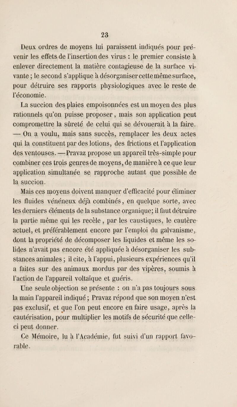 Deux ordres de moyens lui paraissent indiqués pour pré¬ venir les effets de l’insertion des virus : le premier consiste à enlever directement la matière contagieuse de la surface vi¬ vante ; le second s’applique a désorganiser cette même surface, pour détruire ses rapports physiologiques avec le reste de l’économie. La succion des plaies empoisonnées est un moyen des plus rationnels qu’on puisse proposer, mais son application peut compromettre la sûreté de celui qui se dévouerait à la faire. — On a voulu, mais sans succès, remplacer les deux actes qui la constituent par des lotions, des frictions et l’application des ventouses. —Pravaz propose un appareil très-simple pour combiner ces trois genres de moyens, de manière à ce que leur application simultanée se rapproche autant que possible de la succion. Mais ces moyens doivent manquer d’efficacité pour éliminer les fluides vénéneux déjà combinés, en quelque sorte, avec les derniers éléments de la substance organique; il faut détruire la partie même qui les recèle, par les caustiques, le cautère* actuel, et préférablement encore par l’emploi du galvanisme, dont la propriété de décomposer les liquides et même les so¬ lides n’avait pas encore été appliquée à désorganiser les sub¬ stances animales ; il cite, à l’appui, plusieurs expériences qu’il a faites sur des animaux mordus par des vipères, soumis à l’action de l’appareil voltaïque et guéris. Une seule objection se présente : on n’a pas toujours sous la main l’appareil indiqué ; Pravaz répond que son moyen n’est pas exclusif, et que l’on peut encore en faire usage,, après la cautérisation, pour multiplier les motifs de sécurité que celle- ci peut donner. Ce Mémoire, lu a l’Académie, fut suivi d’un rapport favo¬ rable.