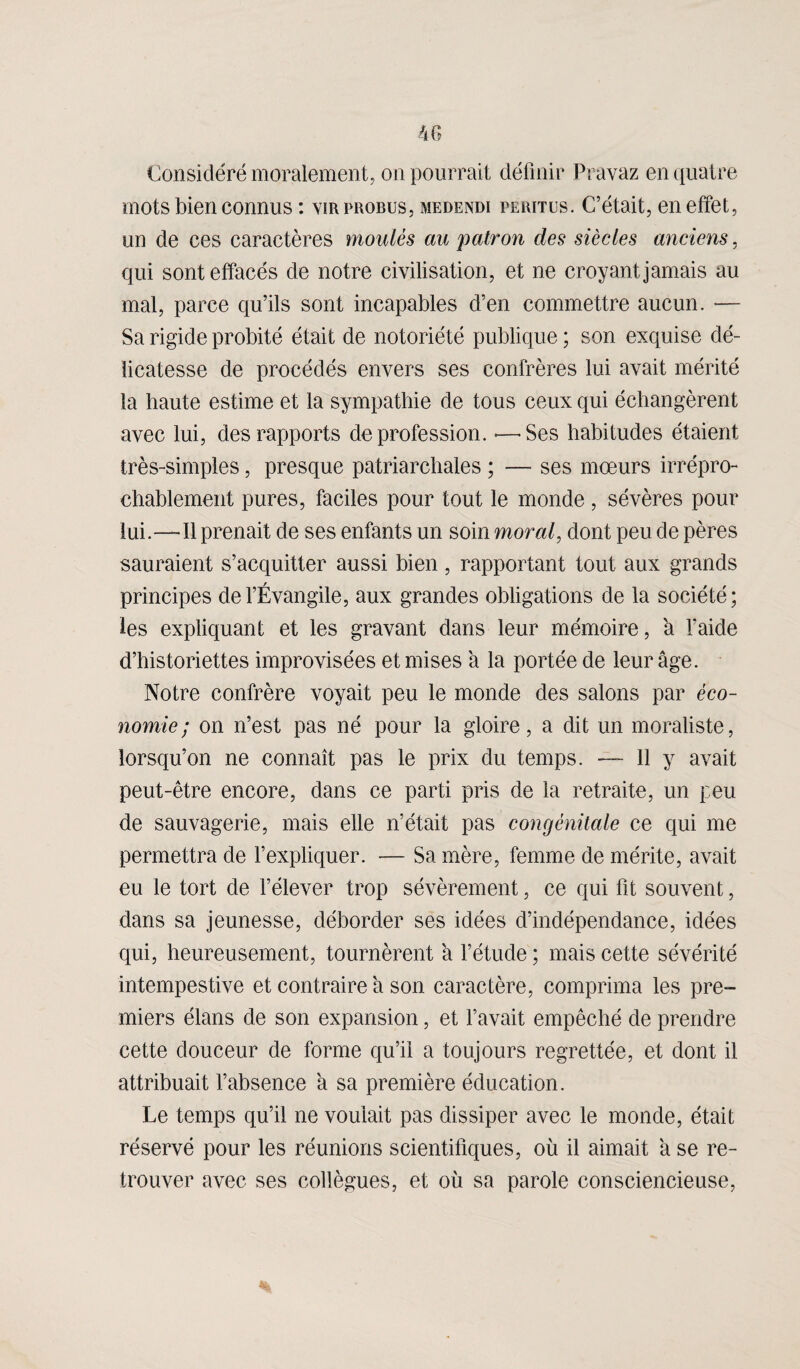 Considéré moralement, on pourrait définir Pravaz en quatre mots bien connus : virprobus, medendi teritus. C’était, en effet, un de ces caractères moulés au patron des siècles anciens, qui sont effacés de notre civilisation, et ne croyant jamais au mal, parce qu’ils sont incapables d’en commettre aucun. — Sa rigide probité était de notoriété publique ; son exquise dé¬ licatesse de procédés envers ses confrères lui avait mérité la haute estime et la sympathie de tous ceux qui échangèrent avec lui, des rapports de profession. -—'Ses habitudes étaient très-simples, presque patriarchales ; — ses mœurs irrépro¬ chablement pures, faciles pour tout le monde, sévères pour lui.—-Il prenait de ses enfants un soin moral, dont peu de pères sauraient s’acquitter aussi bien, rapportant tout aux grands principes de l’Évangile, aux grandes obligations de la société; les expliquant et les gravant dans leur mémoire, a l'aide d’historiettes improvisées et mises a la portée de leur âge. Notre confrère voyait peu le monde des salons par éco¬ nomie ; on n’est pas né pour la gloire, a dit un moraliste, lorsqu’on ne connaît pas le prix du temps. — 11 y avait peut-être encore, dans ce parti pris de la retraite, un peu de sauvagerie, mais elle n’était pas congénitale ce qui me permettra de l’expliquer. — Sa mère, femme de mérite, avait eu le tort de l’élever trop sévèrement, ce qui fit souvent, dans sa jeunesse, déborder ses idées d’indépendance, idées qui, heureusement, tournèrent à l’étude ; mais cette sévérité intempestive et contraire à son caractère, comprima les pre¬ miers élans de son expansion, et l’avait empêché de prendre cette douceur de forme qu’il a toujours regrettée, et dont il attribuait l’absence a sa première éducation. Le temps qu’il ne voulait pas dissiper avec le monde, était réservé pour les réunions scientifiques, où il aimait a se re¬ trouver avec ses collègues, et où sa parole consciencieuse,